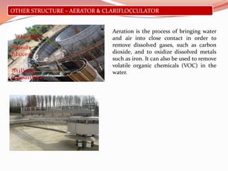 OTHER STRUCTURE – AERATOR & CLARIFLOCCULATOR
Aeration is the process of bringing water
and air into close contact in order to
remove dissolved gases, such as carbon
dioxide, and to oxidize dissolved metals
such as iron. It can also be used to remove
volatile organic chemicals (VOC) in the
water.
 