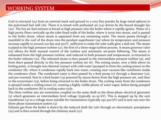 WORKING SYSTEM
Coal is conveyed (14) from an external stack and ground to a very fine powder by large metal spheres in
the pulverised fuel mill (16). There it is mixed with preheated air (24) driven by the forced draught fan
(20). The hot air-fuel mixture is forced at high pressure into the boiler where it rapidly ignites. Water of a
high purity flows vertically up the tube-lined walls of the boiler, where it turns into steam, and is passed
to the boiler drum, where steam is separated from any remaining water. The steam passes through a
manifold in the roof of the drum into the pendant superheater (19) where its temperature and pressure
increase rapidly to around 200 bar and 570°C, sufficient to make the tube walls glow a dull red. The steam
is piped to the high pressure turbine (11), the first of a three-stage turbine process. A steam governor valve
(10) allows for both manual control of the turbine and automatic set-point following. The steam is
exhausted from the high pressure turbine, and reduced in both pressure and temperature, is returned to
the boiler reheater (21). The reheated steam is then passed to the intermediate pressure turbine (9), and
from there passed directly to the low pressure turbine set (6). The exiting steam, now a little above its
boiling point, is brought into thermal contact with cold water (pumped in from the cooling tower) in the
condensor (8), where it condenses rapidly back into water, creating near vacuum-like conditions inside
the condensor chest. The condensed water is then passed by a feed pump (7) through a deaerator (12),
and pre-warmed, first in a feed heater (13) powered by steam drawn from the high pressure set, and then
in the economiser (23), before being returned to the boiler drum. The cooling water from the condensor
is sprayed inside a cooling tower (1), creating a highly visible plume of water vapor, before being pumped
back to the condensor (8) in cooling water cycle.
The three turbine sets are sometimes coupled on the same shaft as the three-phase electrical generator
(5) which generates an intermediate level voltage (typically 20-25 kV). This is stepped up by the unit
transformer (4) to a voltage more suitable for transmission (typically 250-500 kV) and is sent out onto the
three-phase transmission system (3).
Exhaust gas from the boiler is drawn by the induced draft fan (26) through an electrostatic precipitator
(25) and is then vented through the chimney stack (27).
 