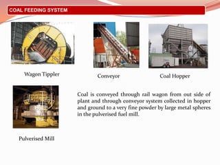 COAL FEEDING SYSTEM
Coal is conveyed through rail wagon from out side of
plant and through conveyor system collected in hopper
and ground to a very fine powder by large metal spheres
in the pulverised fuel mill.
Conveyor Coal Hopper
Pulverised Mill
Wagon Tippler
 