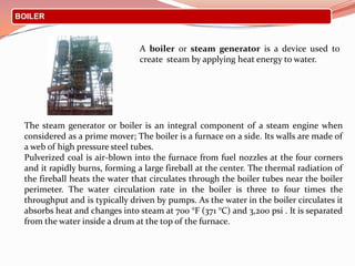 BOILER
A boiler or steam generator is a device used to
create steam by applying heat energy to water.
The steam generator or boiler is an integral component of a steam engine when
considered as a prime mover; The boiler is a furnace on a side. Its walls are made of
a web of high pressure steel tubes.
Pulverized coal is air-blown into the furnace from fuel nozzles at the four corners
and it rapidly burns, forming a large fireball at the center. The thermal radiation of
the fireball heats the water that circulates through the boiler tubes near the boiler
perimeter. The water circulation rate in the boiler is three to four times the
throughput and is typically driven by pumps. As the water in the boiler circulates it
absorbs heat and changes into steam at 700 °F (371 °C) and 3,200 psi . It is separated
from the water inside a drum at the top of the furnace.
 