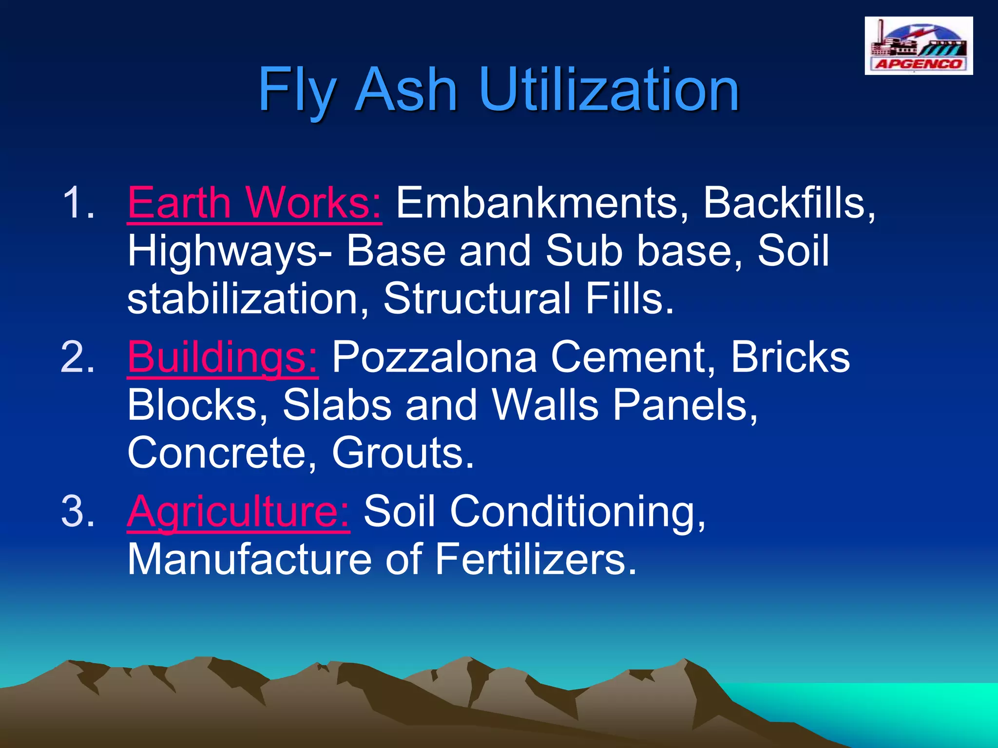 Fly Ash Utilization
1. Earth Works: Embankments, Backfills,
Highways- Base and Sub base, Soil
stabilization, Structural Fills.
2. Buildings: Pozzalona Cement, Bricks
Blocks, Slabs and Walls Panels,
Concrete, Grouts.
3. Agriculture: Soil Conditioning,
Manufacture of Fertilizers.
 