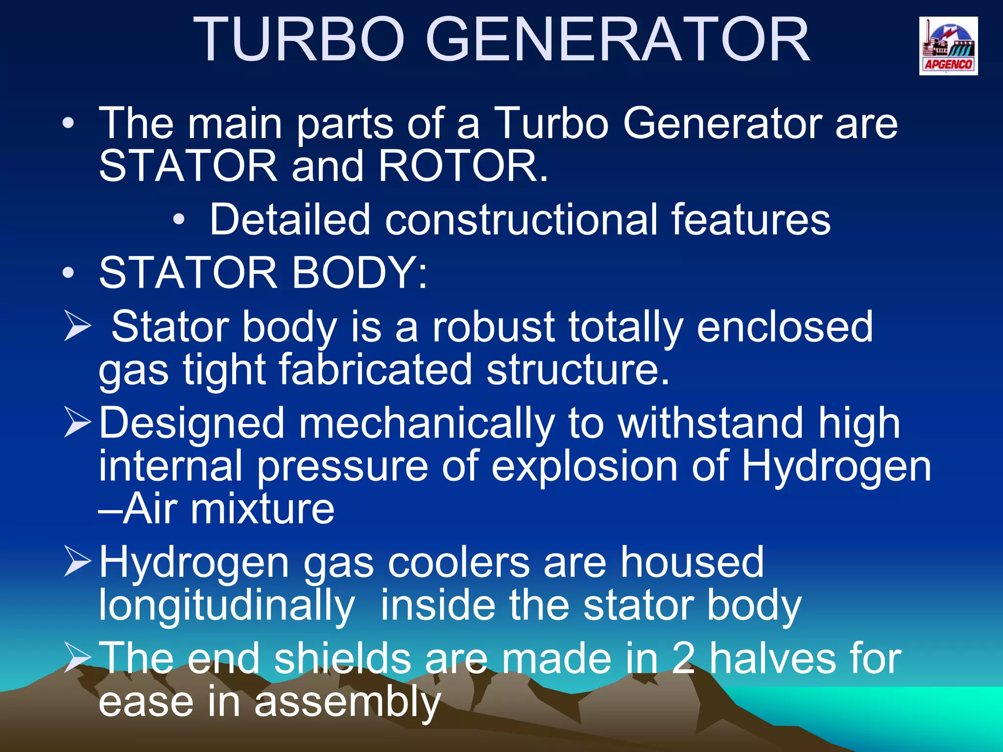 TURBO GENERATOR
• The main parts of a Turbo Generator are
STATOR and ROTOR.
• Detailed constructional features
• STATOR BODY:
 Stator body is a robust totally enclosed
gas tight fabricated structure.
Designed mechanically to withstand high
internal pressure of explosion of Hydrogen
–Air mixture
Hydrogen gas coolers are housed
longitudinally inside the stator body
The end shields are made in 2 halves for
ease in assembly
 