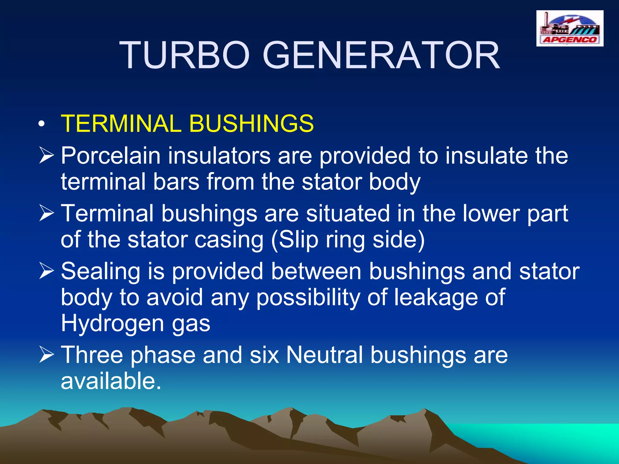 TURBO GENERATOR
• TERMINAL BUSHINGS
 Porcelain insulators are provided to insulate the
terminal bars from the stator body
 Terminal bushings are situated in the lower part
of the stator casing (Slip ring side)
 Sealing is provided between bushings and stator
body to avoid any possibility of leakage of
Hydrogen gas
 Three phase and six Neutral bushings are
available.
 