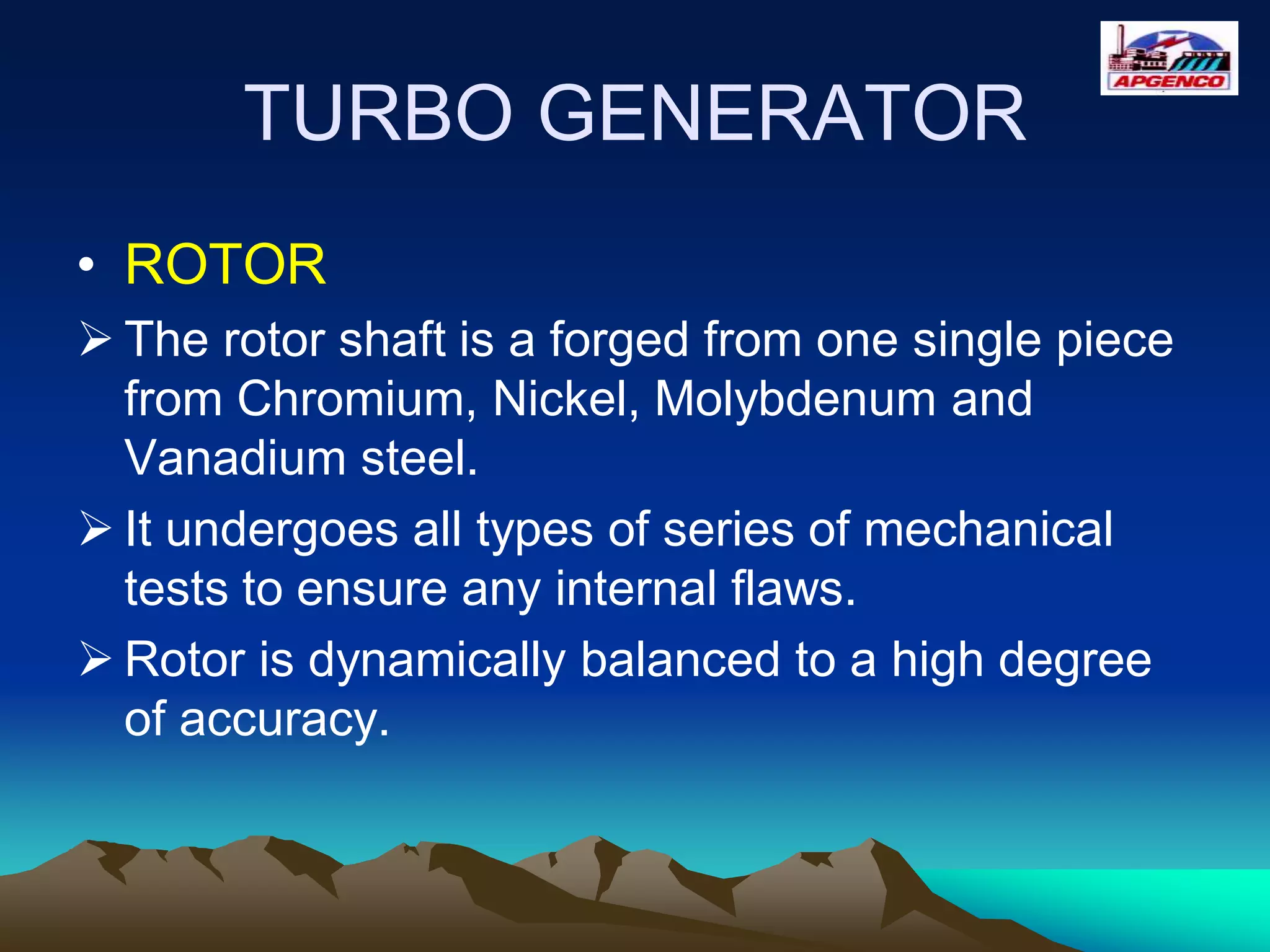 TURBO GENERATOR
• ROTOR
 The rotor shaft is a forged from one single piece
from Chromium, Nickel, Molybdenum and
Vanadium steel.
 It undergoes all types of series of mechanical
tests to ensure any internal flaws.
 Rotor is dynamically balanced to a high degree
of accuracy.
 