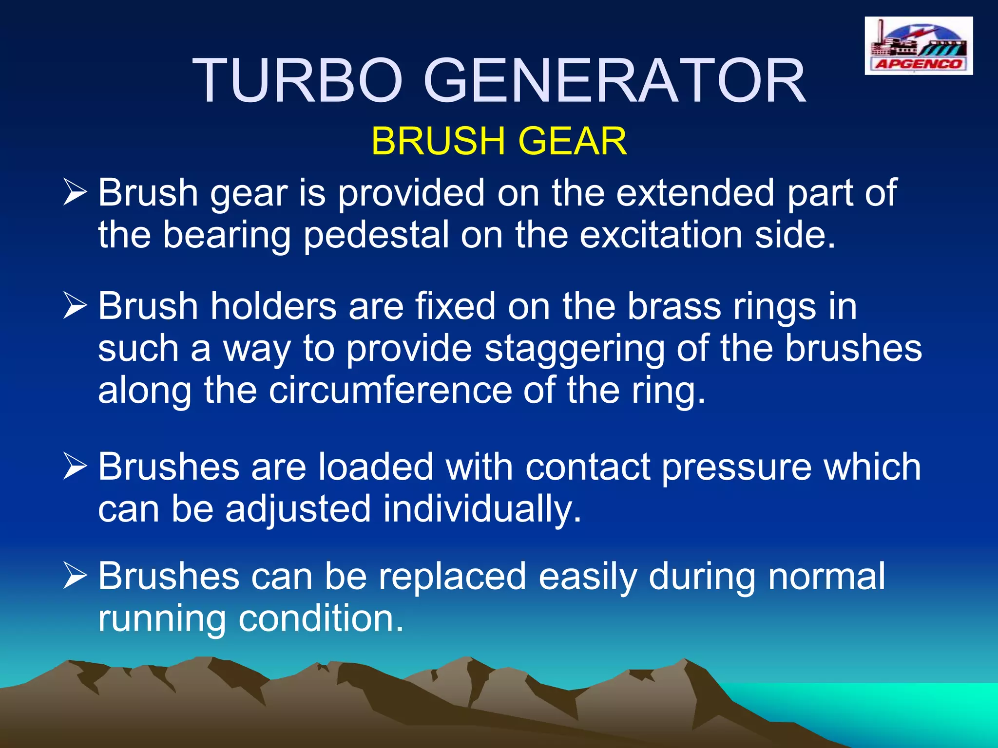 TURBO GENERATOR
BRUSH GEAR
 Brush gear is provided on the extended part of
the bearing pedestal on the excitation side.
 Brush holders are fixed on the brass rings in
such a way to provide staggering of the brushes
along the circumference of the ring.
 Brushes are loaded with contact pressure which
can be adjusted individually.
 Brushes can be replaced easily during normal
running condition.
 
