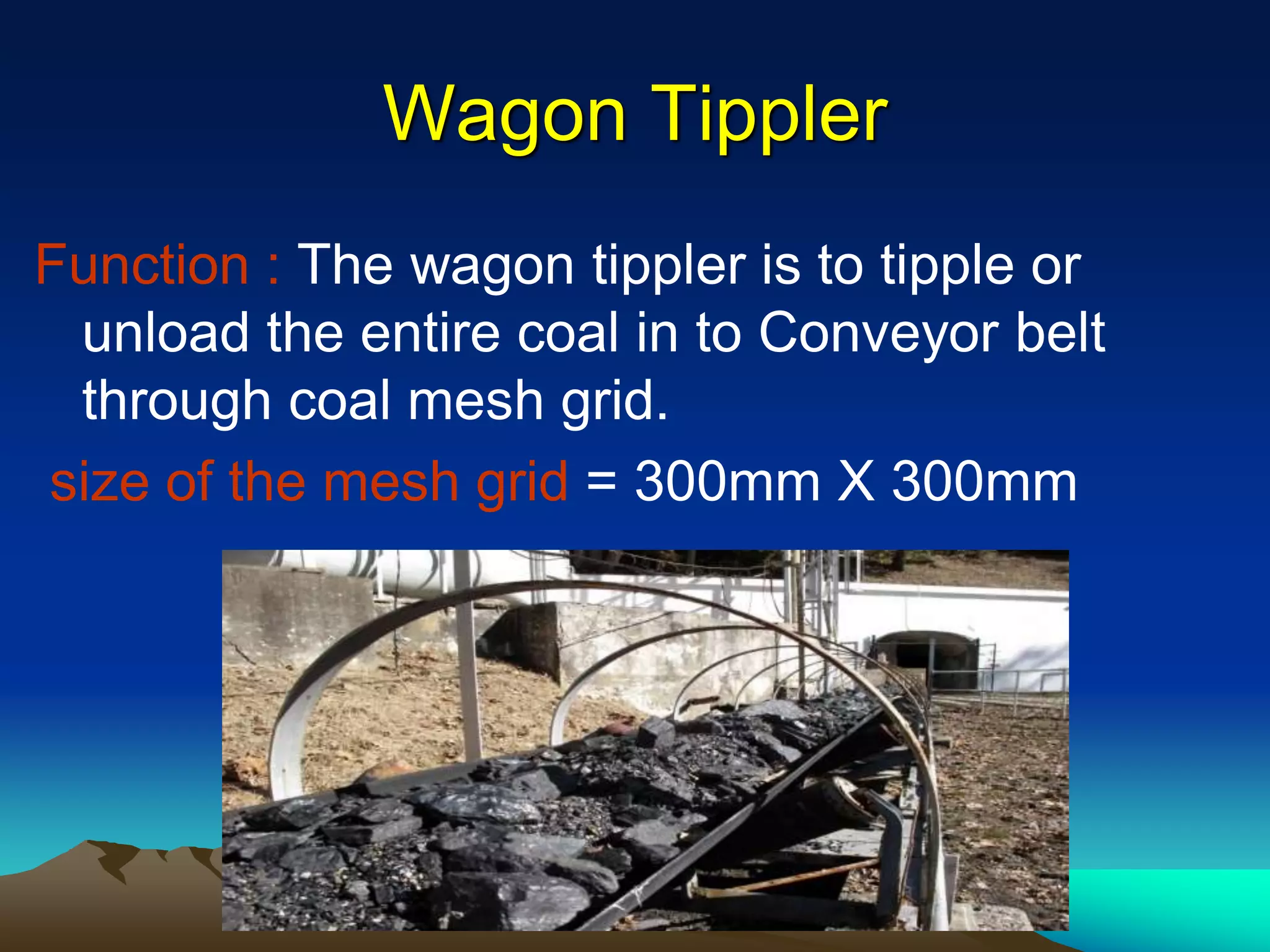 Wagon Tippler
Function : The wagon tippler is to tipple or
unload the entire coal in to Conveyor belt
through coal mesh grid.
size of the mesh grid = 300mm X 300mm
 