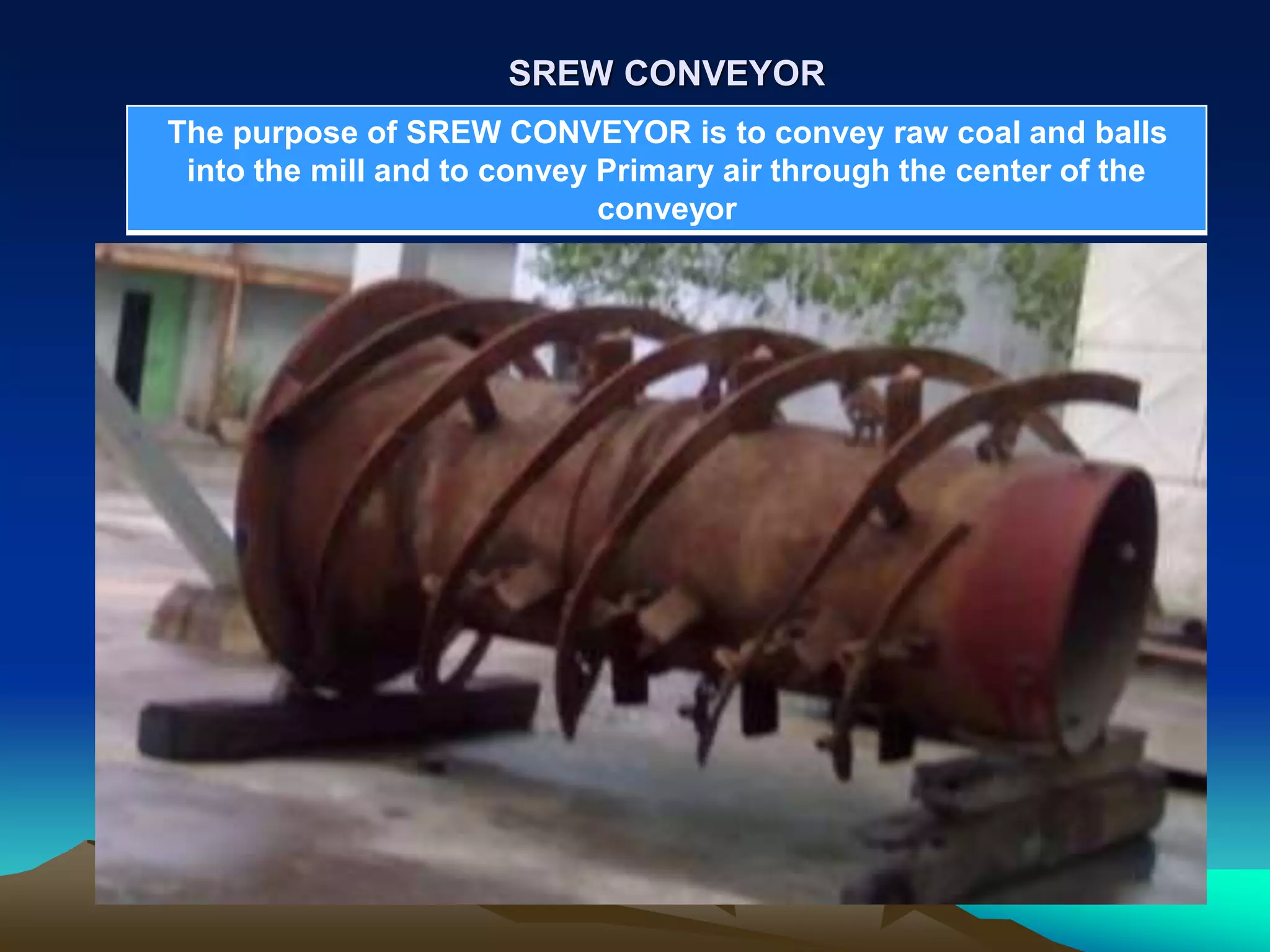 SREW CONVEYOR
The purpose of SREW CONVEYOR is to convey raw coal and balls
into the mill and to convey Primary air through the center of the
conveyor
 