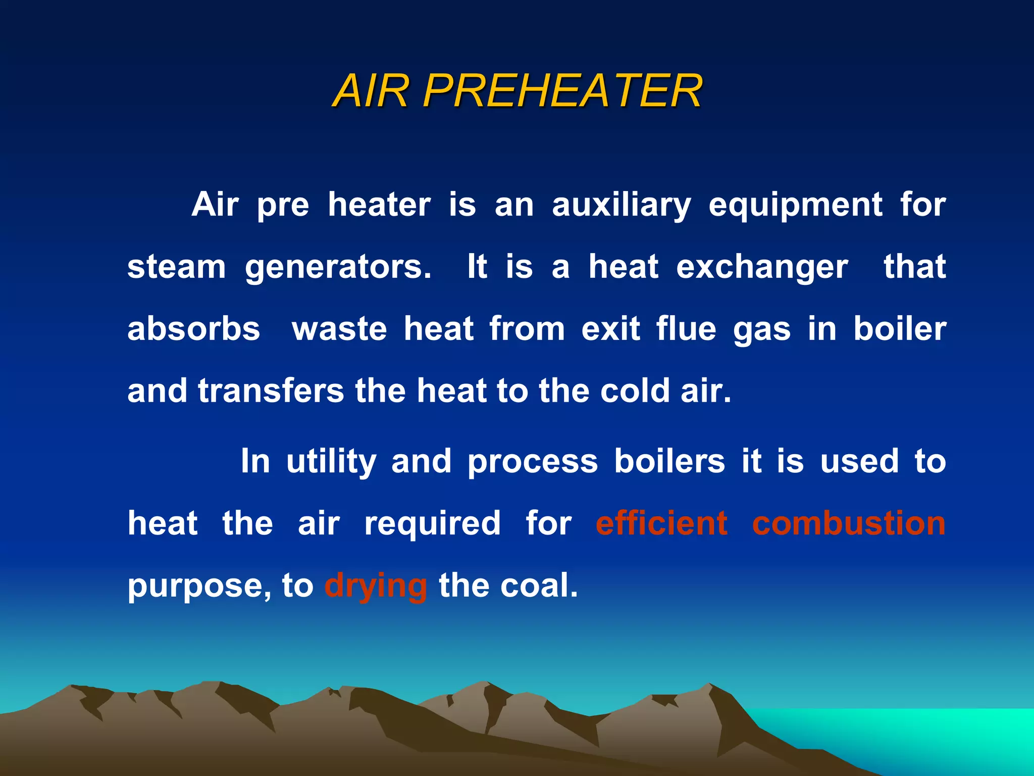 AIR PREHEATER
Air pre heater is an auxiliary equipment for
steam generators. It is a heat exchanger that
absorbs waste heat from exit flue gas in boiler
and transfers the heat to the cold air.
In utility and process boilers it is used to
heat the air required for efficient combustion
purpose, to drying the coal.
 