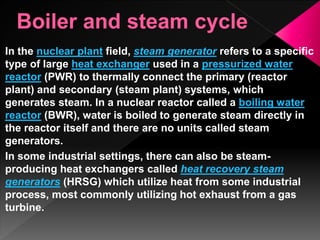 In the nuclear plant field, steam generator refers to a specific
type of large heat exchanger used in a pressurized water
reactor (PWR) to thermally connect the primary (reactor
plant) and secondary (steam plant) systems, which
generates steam. In a nuclear reactor called a boiling water
reactor (BWR), water is boiled to generate steam directly in
the reactor itself and there are no units called steam
generators.
In some industrial settings, there can also be steam-
producing heat exchangers called heat recovery steam
generators (HRSG) which utilize heat from some industrial
process, most commonly utilizing hot exhaust from a gas
turbine.
 