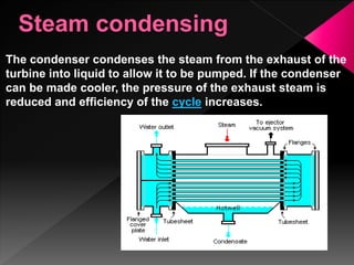 The condenser condenses the steam from the exhaust of the
turbine into liquid to allow it to be pumped. If the condenser
can be made cooler, the pressure of the exhaust steam is
reduced and efficiency of the cycle increases.
 