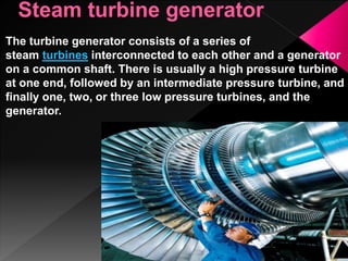 The turbine generator consists of a series of
steam turbines interconnected to each other and a generator
on a common shaft. There is usually a high pressure turbine
at one end, followed by an intermediate pressure turbine, and
finally one, two, or three low pressure turbines, and the
generator.
 