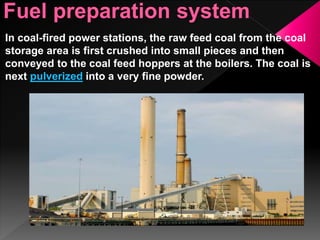 In coal-fired power stations, the raw feed coal from the coal
storage area is first crushed into small pieces and then
conveyed to the coal feed hoppers at the boilers. The coal is
next pulverized into a very fine powder.
 