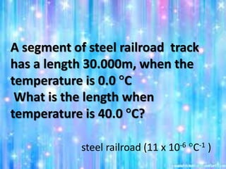A segment of steel railroad track
has a length 30.000m, when the
temperature is 0.0 C
What is the length when
temperature is 40.0 C?
steel railroad (11 x 10-6 C-1 )
 