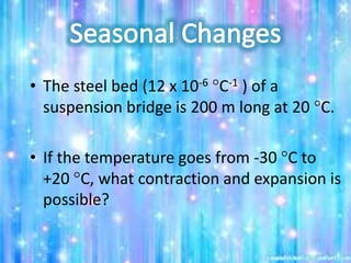 • The steel bed (12 x 10-6 C-1 ) of a
suspension bridge is 200 m long at 20 C.
• If the temperature goes from -30 C to
+20 C, what contraction and expansion is
possible?
 