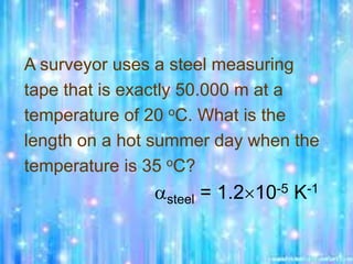 A surveyor uses a steel measuring
tape that is exactly 50.000 m at a
temperature of 20 oC. What is the
length on a hot summer day when the
temperature is 35 oC?
steel = 1.210-5 K-1
 