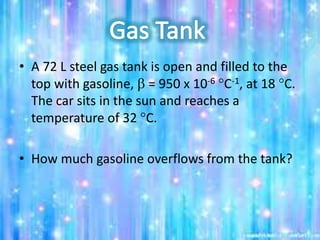 • A 72 L steel gas tank is open and filled to the
top with gasoline, b = 950 x 10-6 C-1, at 18 C.
The car sits in the sun and reaches a
temperature of 32 C.
• How much gasoline overflows from the tank?
 