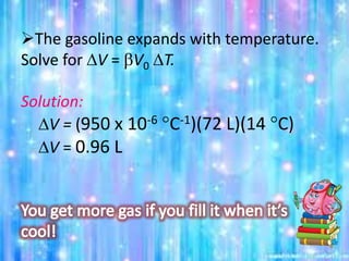 The gasoline expands with temperature.
Solve for DV = bV0 DT.
Solution:
DV = (950 x 10-6 C-1)(72 L)(14 C)
DV = 0.96 L
 