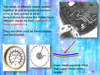33
Two strips of different metals welded
together at one temperature become
more or less curved at other
temperatures because the metals have
different values for their coefficient of
linear expansion .
They are often used as thermometers
and thermostats
lower metal expands more
than upper metal when
heated
Q
 