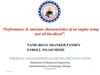 “Performance & emission characteristics of an engine using
tyre oil bio-diesel”.
NAME-BIJAY SHANKER PANDEY
ENROLL NO-14UME020
THERMAL ENGINEERING-II (ME308) PRESENTATION
Department of Mechanical Engineering
National Institute of Technology Manipur
© Th.S.Singh (2017)
4/18/2017 1
 