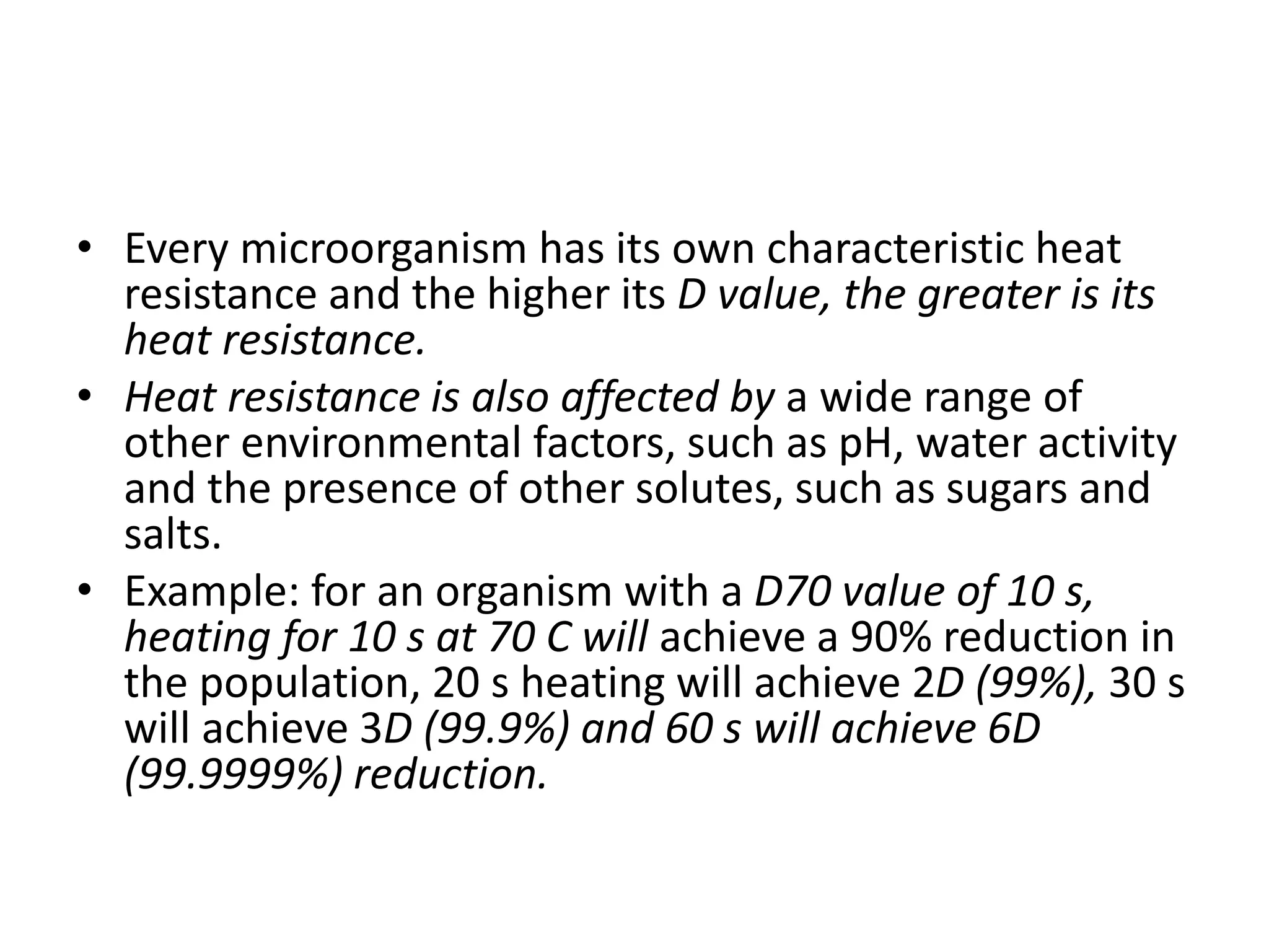 • Every microorganism has its own characteristic heat
resistance and the higher its D value, the greater is its
heat resistance.
• Heat resistance is also affected by a wide range of
other environmental factors, such as pH, water activity
and the presence of other solutes, such as sugars and
salts.
• Example: for an organism with a D70 value of 10 s,
heating for 10 s at 70 C will achieve a 90% reduction in
the population, 20 s heating will achieve 2D (99%), 30 s
will achieve 3D (99.9%) and 60 s will achieve 6D
(99.9999%) reduction.
 