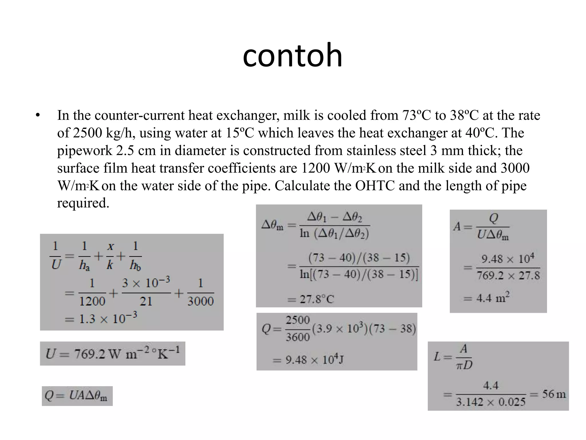 contoh
• In the counter-current heat exchanger, milk is cooled from 73ºC to 38ºC at the rate
of 2500 kg/h, using water at 15ºC which leaves the heat exchanger at 40ºC. The
pipework 2.5 cm in diameter is constructed from stainless steel 3 mm thick; the
surface film heat transfer coefficients are 1200 W/m2Kon the milk side and 3000
W/m2Kon the water side of the pipe. Calculate the OHTC and the length of pipe
required.
 