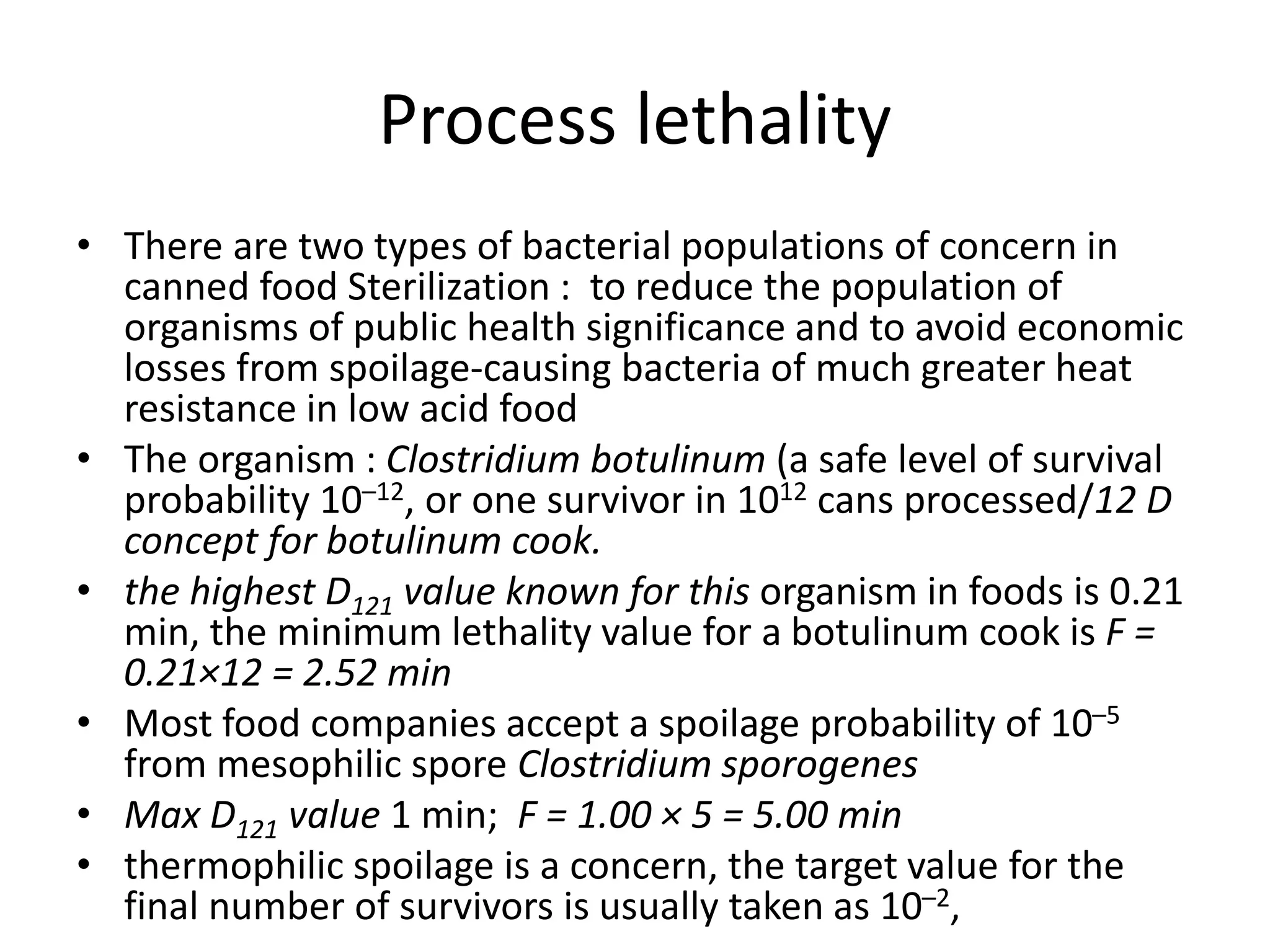 Process lethality
• There are two types of bacterial populations of concern in
canned food Sterilization : to reduce the population of
organisms of public health significance and to avoid economic
losses from spoilage-causing bacteria of much greater heat
resistance in low acid food
• The organism : Clostridium botulinum (a safe level of survival
probability 10–12, or one survivor in 1012 cans processed/12 D
concept for botulinum cook.
• the highest D121 value known for this organism in foods is 0.21
min, the minimum lethality value for a botulinum cook is F =
0.21×12 = 2.52 min
• Most food companies accept a spoilage probability of 10–5
from mesophilic spore Clostridium sporogenes
• Max D121 value 1 min; F = 1.00 × 5 = 5.00 min
• thermophilic spoilage is a concern, the target value for the
final number of survivors is usually taken as 10–2,
 