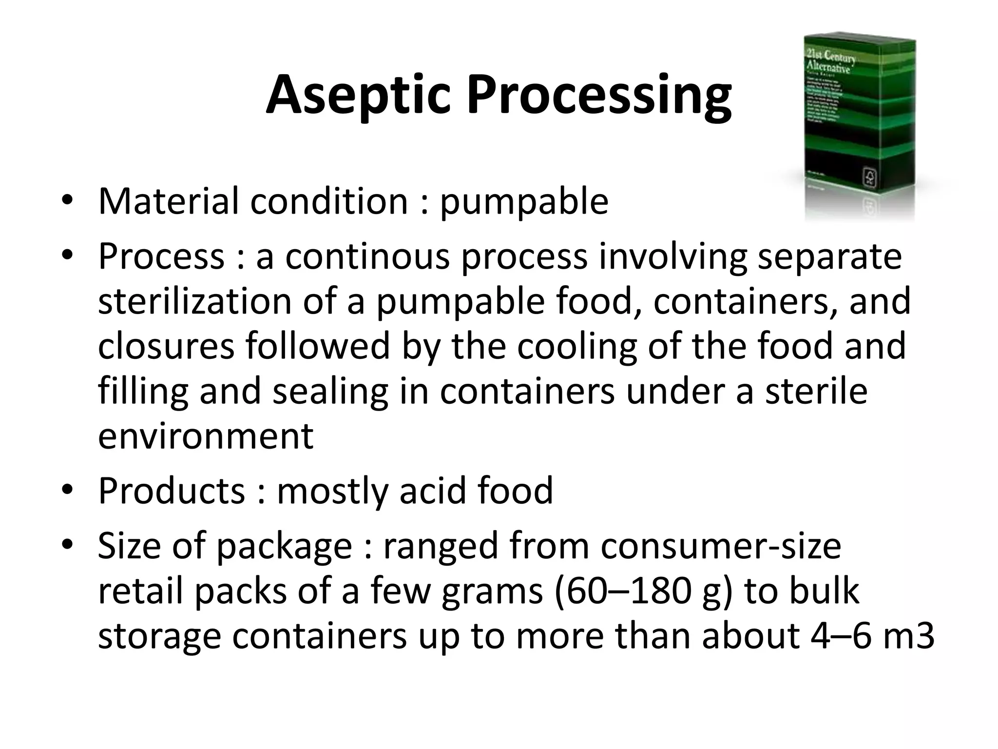 Aseptic Processing
• Material condition : pumpable
• Process : a continous process involving separate
sterilization of a pumpable food, containers, and
closures followed by the cooling of the food and
filling and sealing in containers under a sterile
environment
• Products : mostly acid food
• Size of package : ranged from consumer-size
retail packs of a few grams (60–180 g) to bulk
storage containers up to more than about 4–6 m3
 