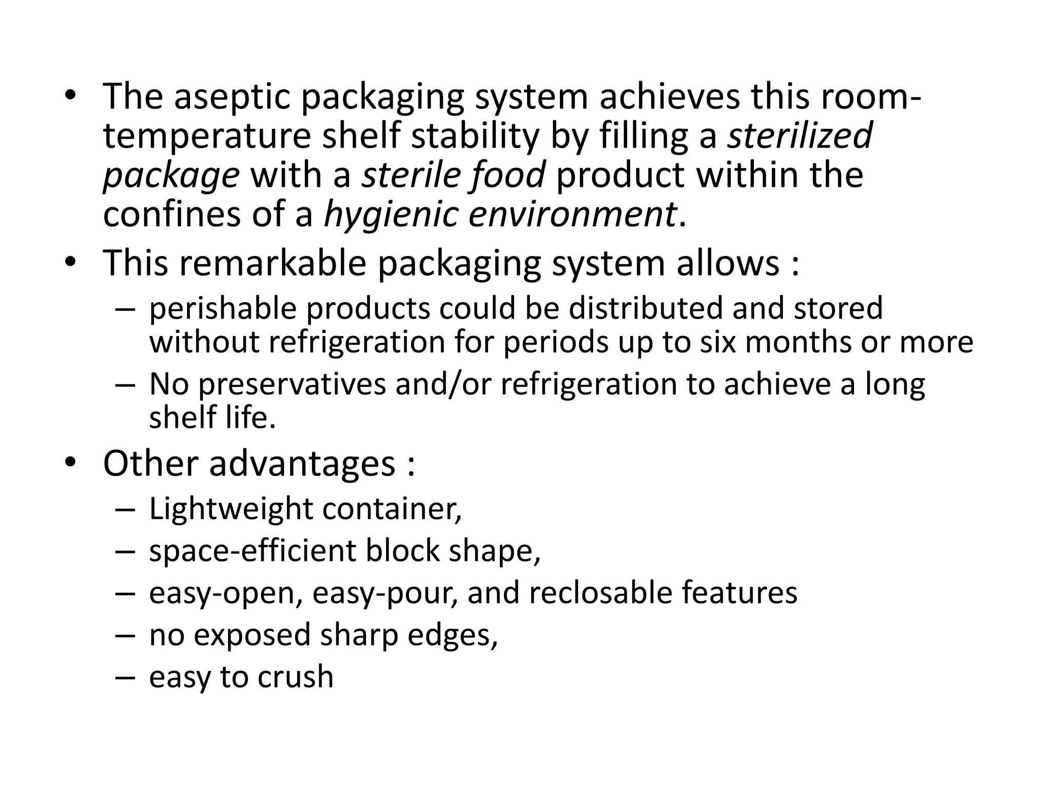 • The aseptic packaging system achieves this room-
temperature shelf stability by filling a sterilized
package with a sterile food product within the
confines of a hygienic environment.
• This remarkable packaging system allows :
– perishable products could be distributed and stored
without refrigeration for periods up to six months or more
– No preservatives and/or refrigeration to achieve a long
shelf life.
• Other advantages :
– Lightweight container,
– space-efficient block shape,
– easy-open, easy-pour, and reclosable features
– no exposed sharp edges,
– easy to crush
 