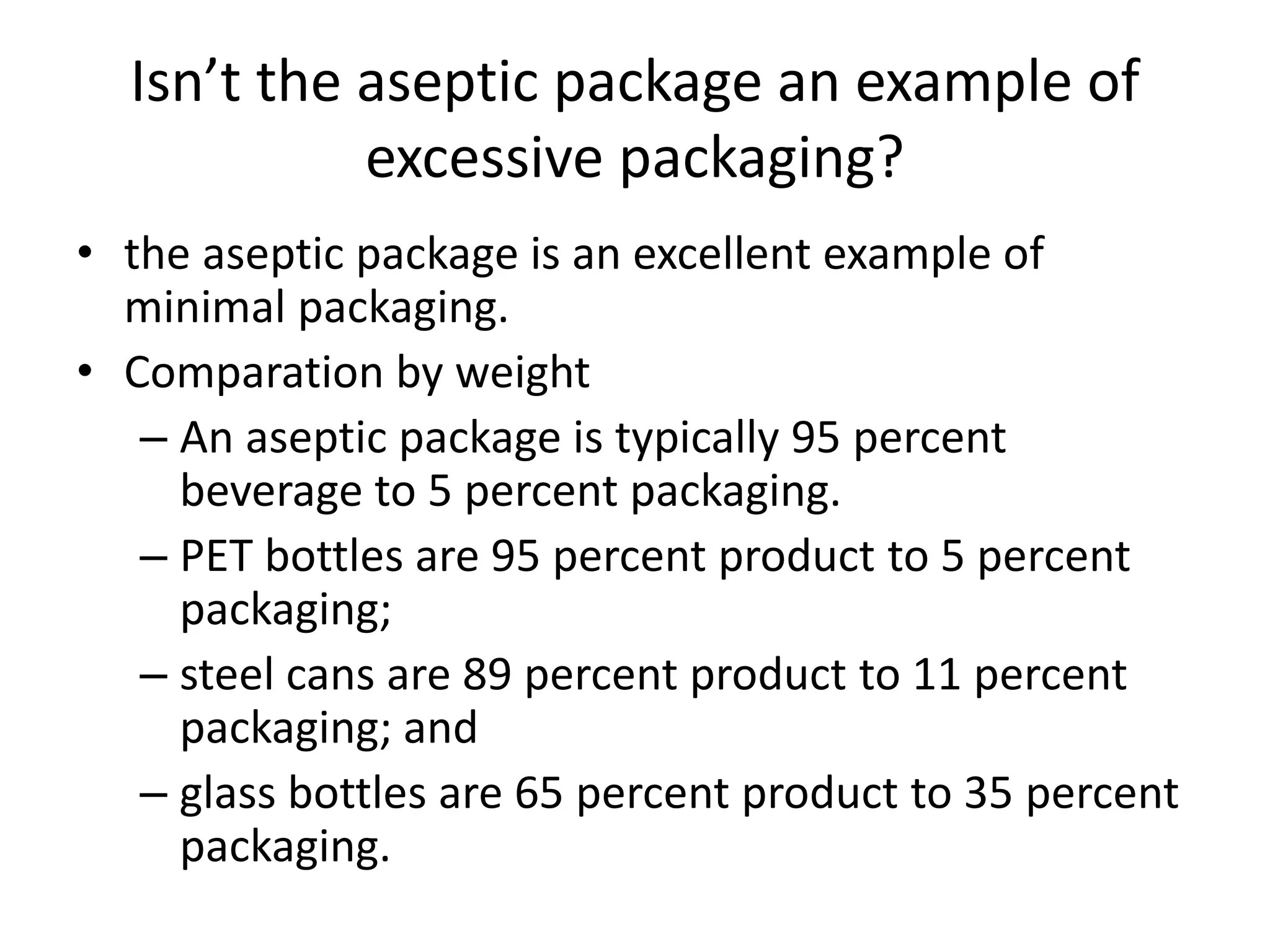 Isn’t the aseptic package an example of
excessive packaging?
• the aseptic package is an excellent example of
minimal packaging.
• Comparation by weight
– An aseptic package is typically 95 percent
beverage to 5 percent packaging.
– PET bottles are 95 percent product to 5 percent
packaging;
– steel cans are 89 percent product to 11 percent
packaging; and
– glass bottles are 65 percent product to 35 percent
packaging.
 