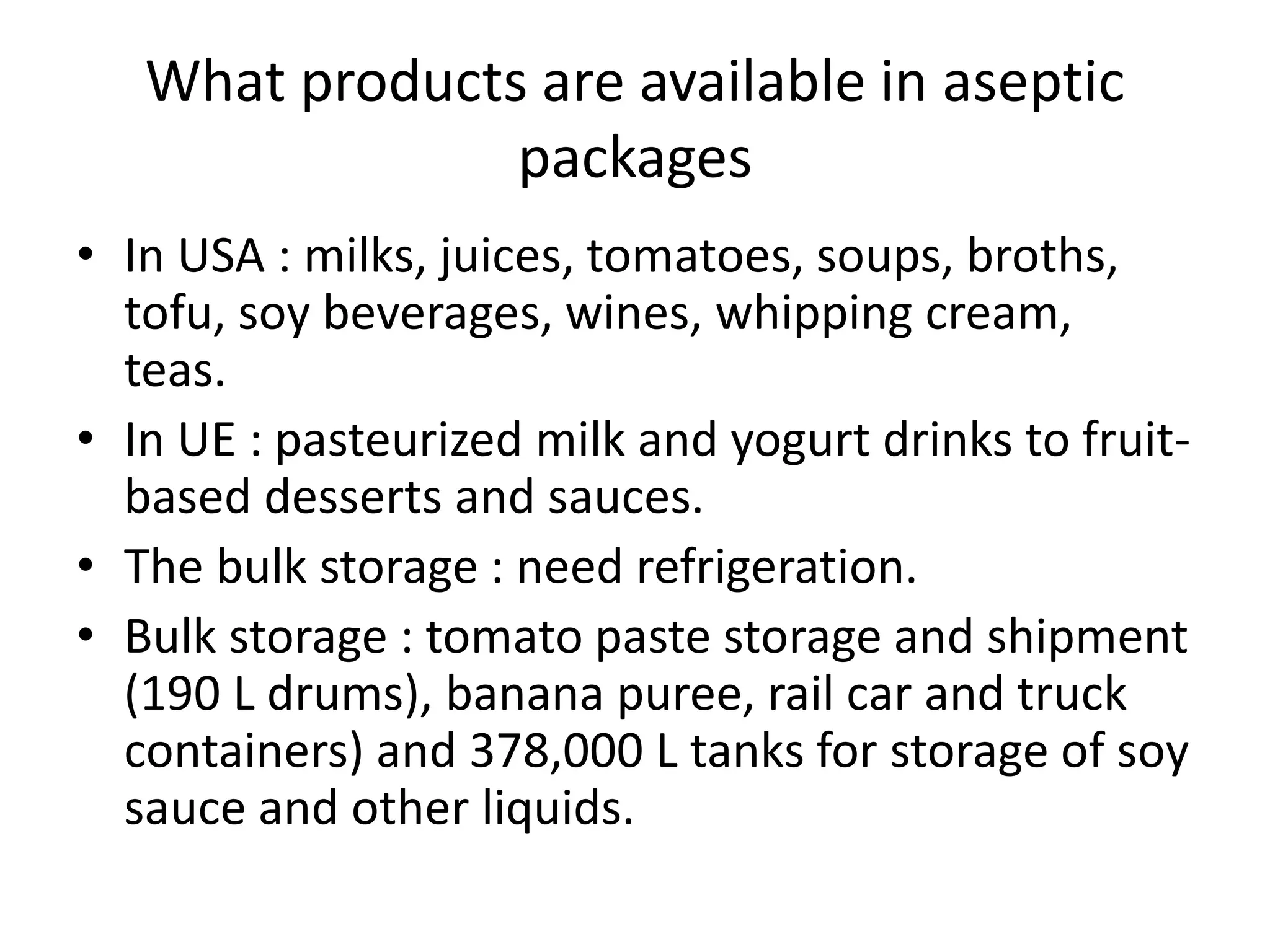 What products are available in aseptic
packages
• In USA : milks, juices, tomatoes, soups, broths,
tofu, soy beverages, wines, whipping cream,
teas.
• In UE : pasteurized milk and yogurt drinks to fruit-
based desserts and sauces.
• The bulk storage : need refrigeration.
• Bulk storage : tomato paste storage and shipment
(190 L drums), banana puree, rail car and truck
containers) and 378,000 L tanks for storage of soy
sauce and other liquids.
 