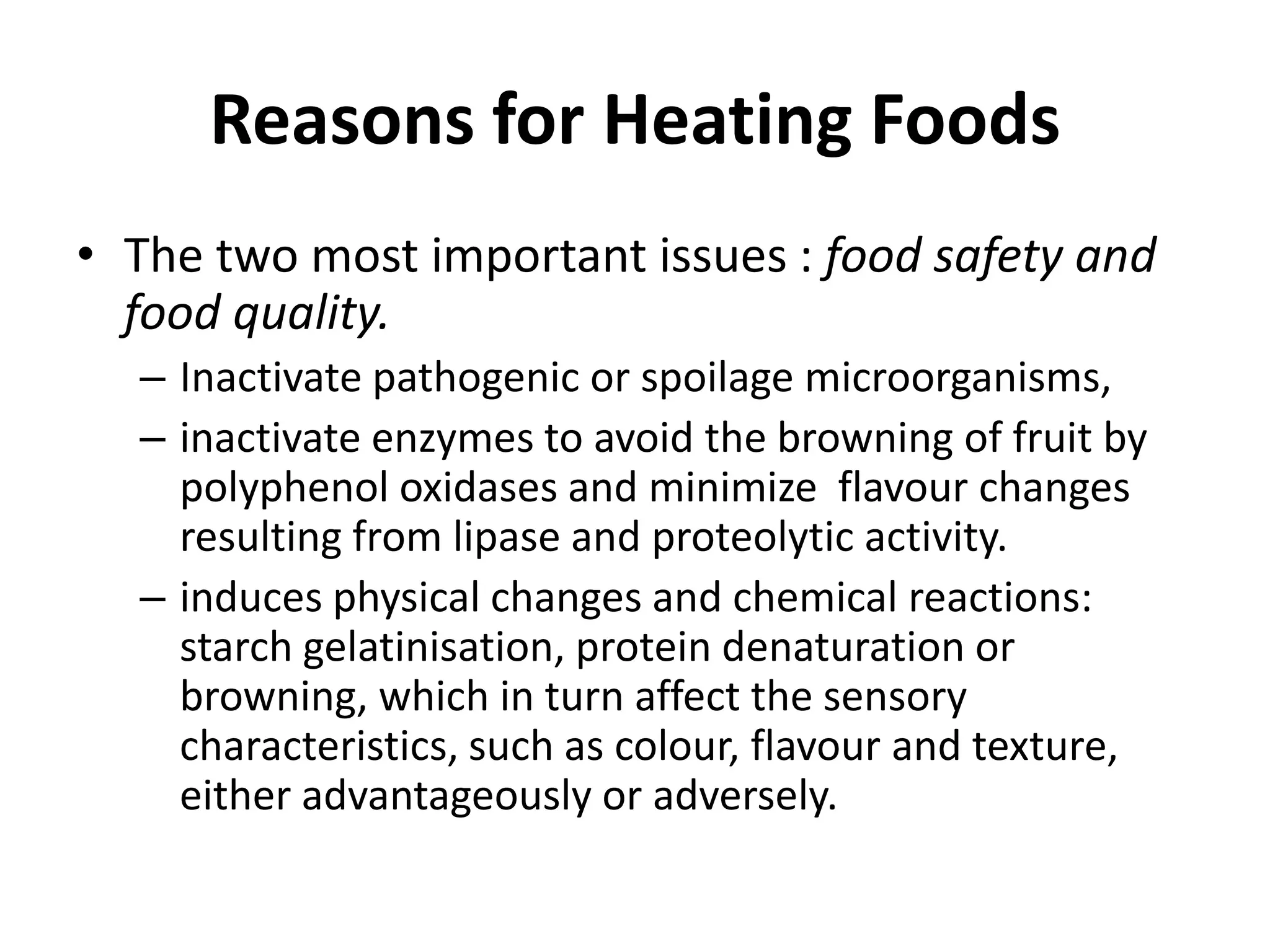 Reasons for Heating Foods
• The two most important issues : food safety and
food quality.
– Inactivate pathogenic or spoilage microorganisms,
– inactivate enzymes to avoid the browning of fruit by
polyphenol oxidases and minimize flavour changes
resulting from lipase and proteolytic activity.
– induces physical changes and chemical reactions:
starch gelatinisation, protein denaturation or
browning, which in turn affect the sensory
characteristics, such as colour, flavour and texture,
either advantageously or adversely.
 