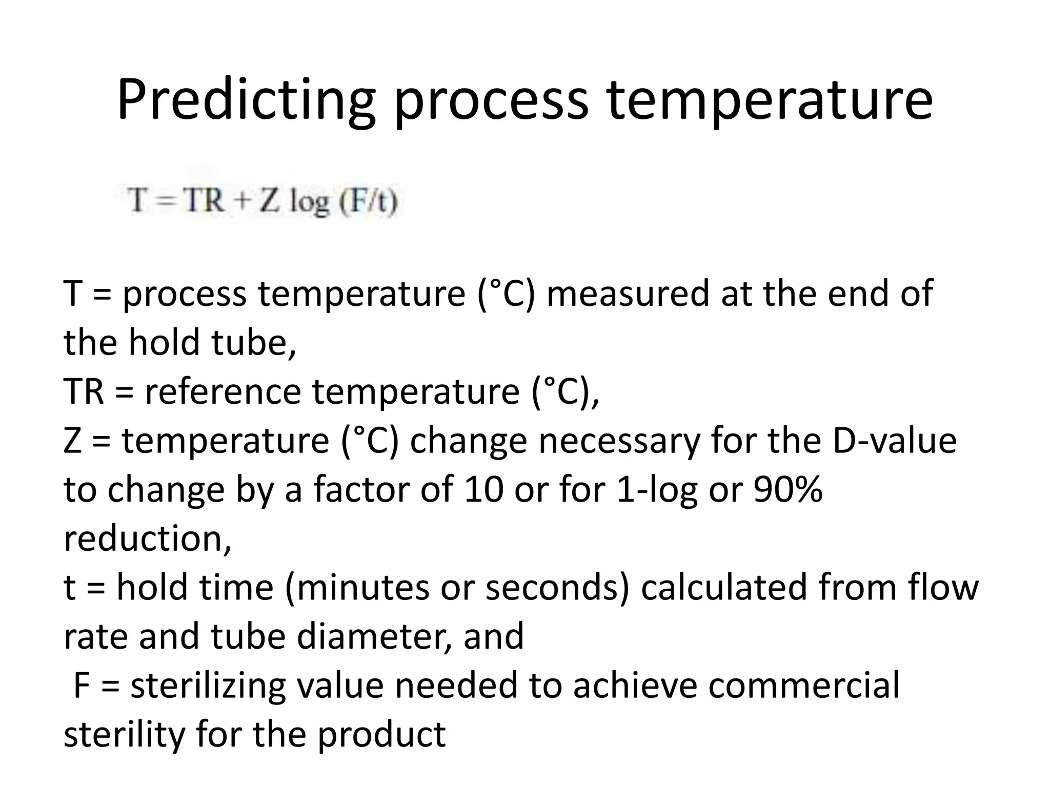 Predicting process temperature
T = process temperature (°C) measured at the end of
the hold tube,
TR = reference temperature (°C),
Z = temperature (°C) change necessary for the D-value
to change by a factor of 10 or for 1-log or 90%
reduction,
t = hold time (minutes or seconds) calculated from flow
rate and tube diameter, and
F = sterilizing value needed to achieve commercial
sterility for the product
 