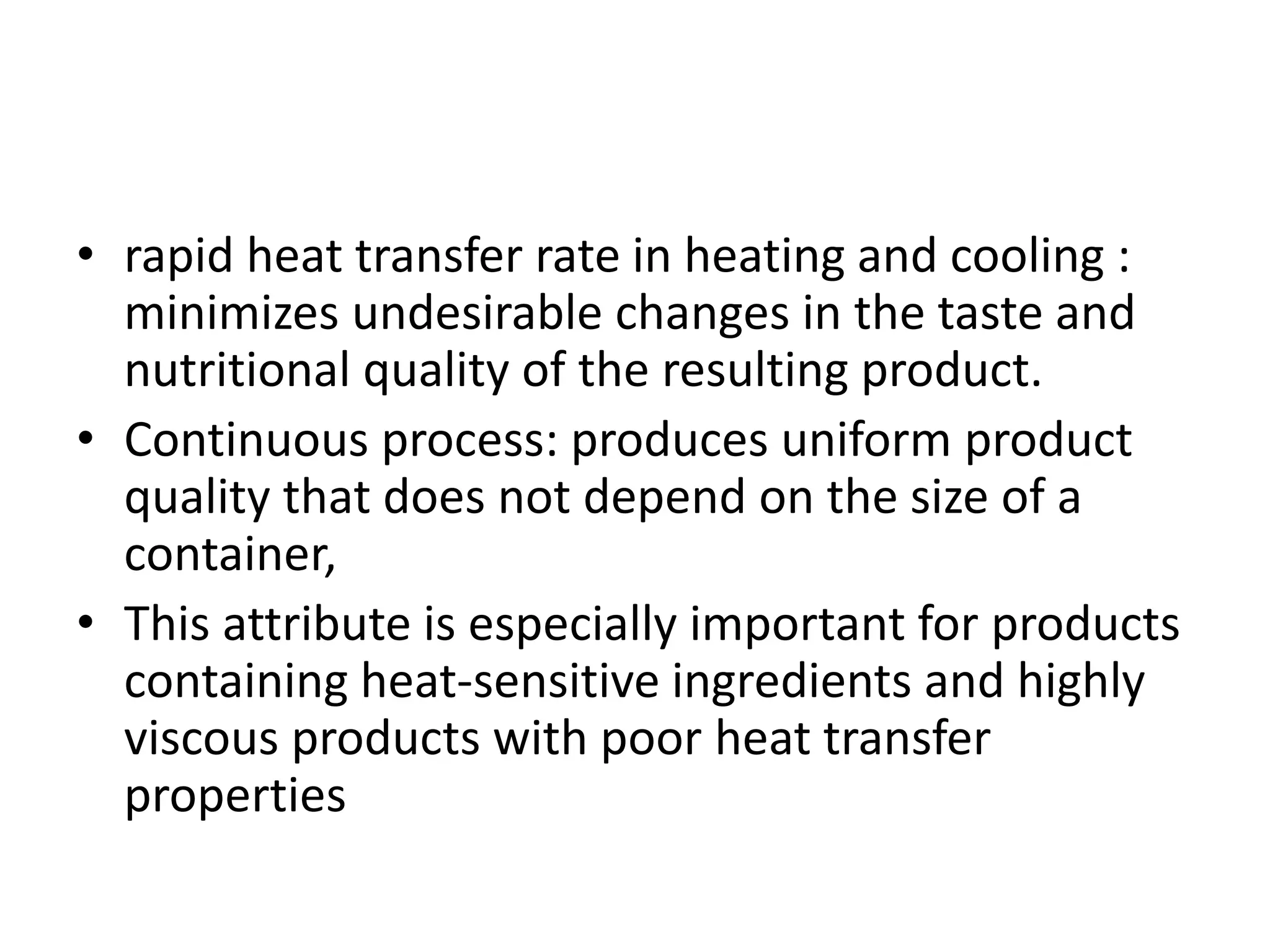 • rapid heat transfer rate in heating and cooling :
minimizes undesirable changes in the taste and
nutritional quality of the resulting product.
• Continuous process: produces uniform product
quality that does not depend on the size of a
container,
• This attribute is especially important for products
containing heat-sensitive ingredients and highly
viscous products with poor heat transfer
properties
 