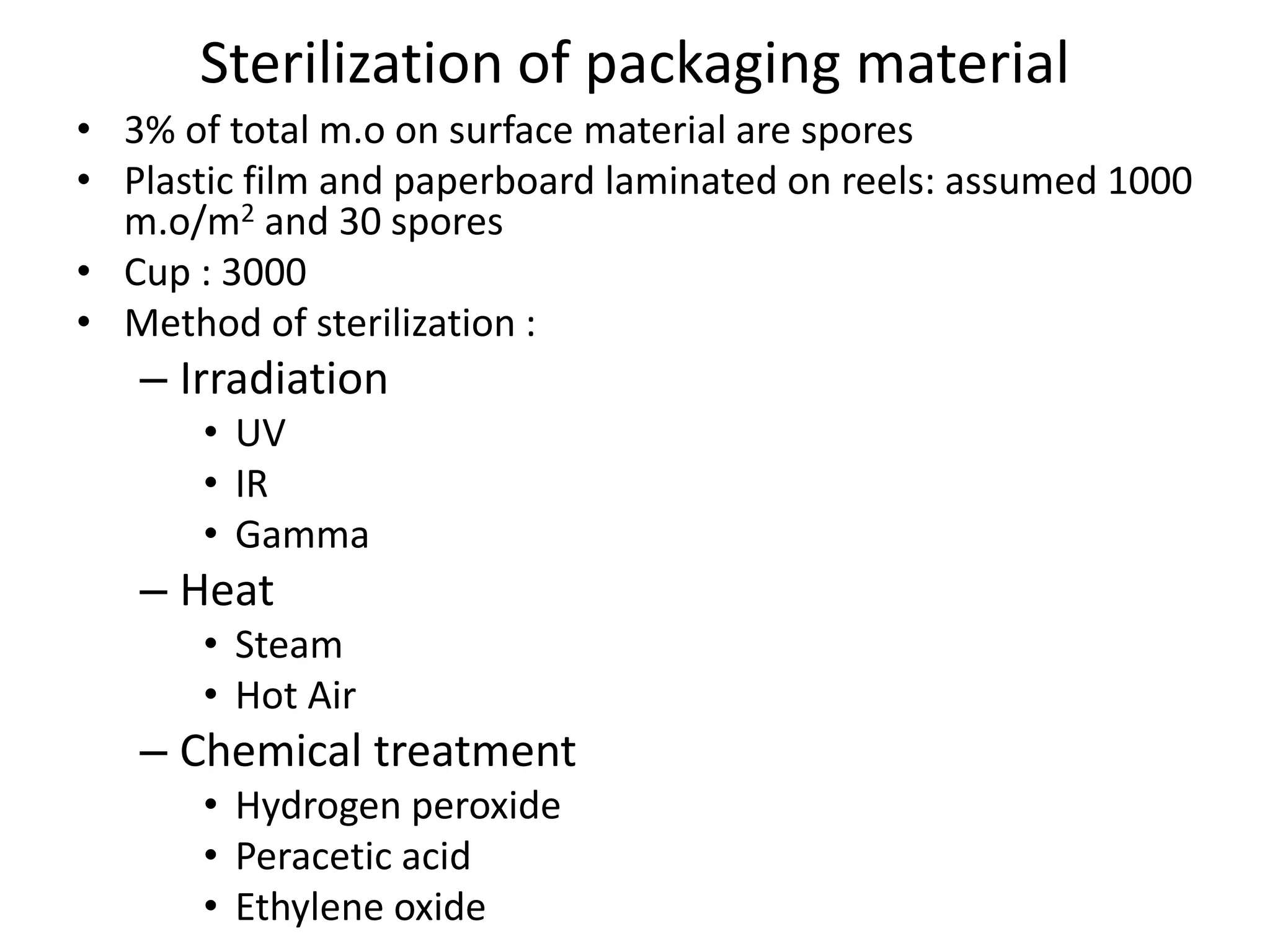 Sterilization of packaging material
• 3% of total m.o on surface material are spores
• Plastic film and paperboard laminated on reels: assumed 1000
m.o/m2 and 30 spores
• Cup : 3000
• Method of sterilization :
– Irradiation
• UV
• IR
• Gamma
– Heat
• Steam
• Hot Air
– Chemical treatment
• Hydrogen peroxide
• Peracetic acid
• Ethylene oxide
 