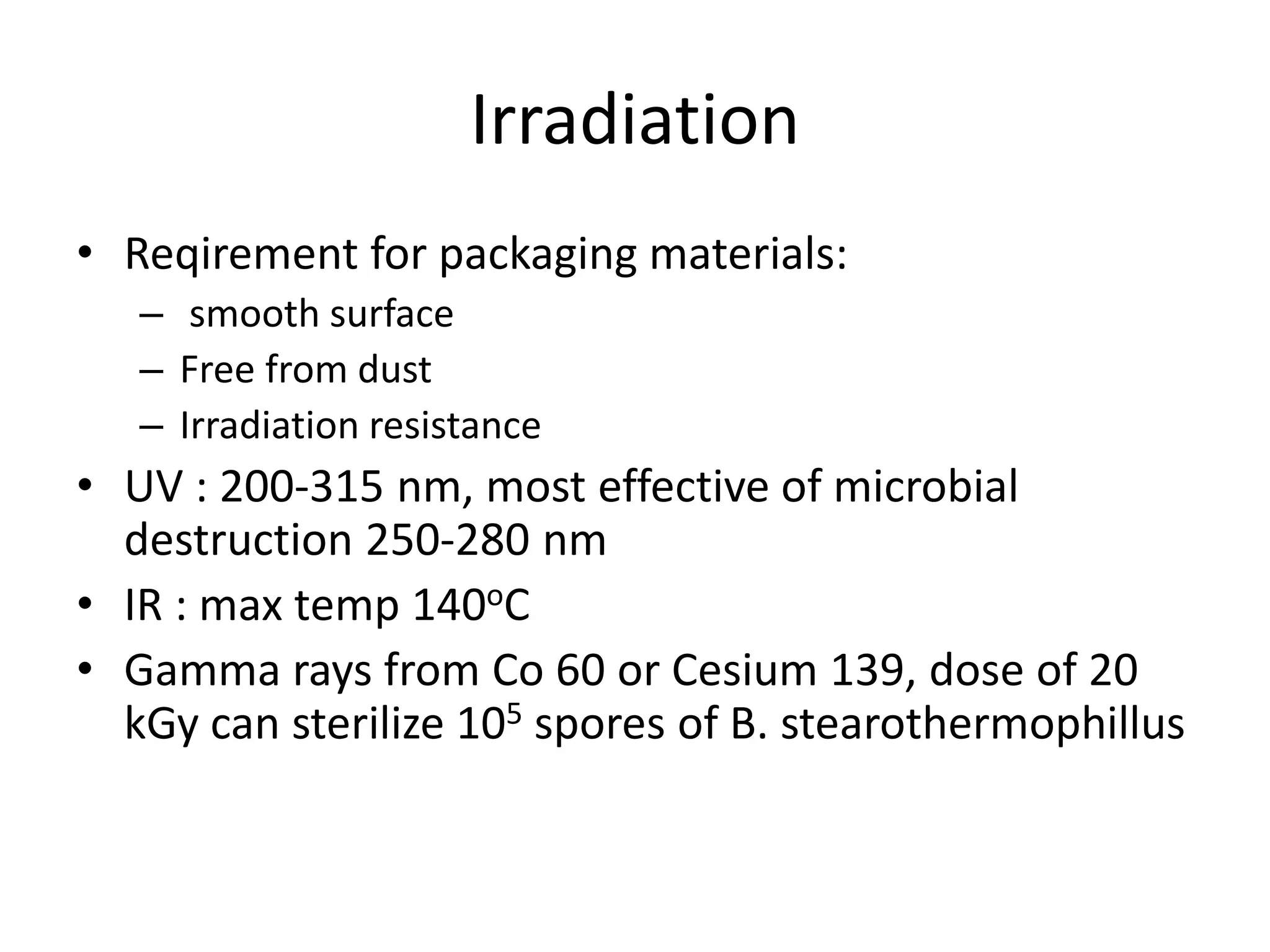 Irradiation
• Reqirement for packaging materials:
– smooth surface
– Free from dust
– Irradiation resistance
• UV : 200-315 nm, most effective of microbial
destruction 250-280 nm
• IR : max temp 140oC
• Gamma rays from Co 60 or Cesium 139, dose of 20
kGy can sterilize 105 spores of B. stearothermophillus
 