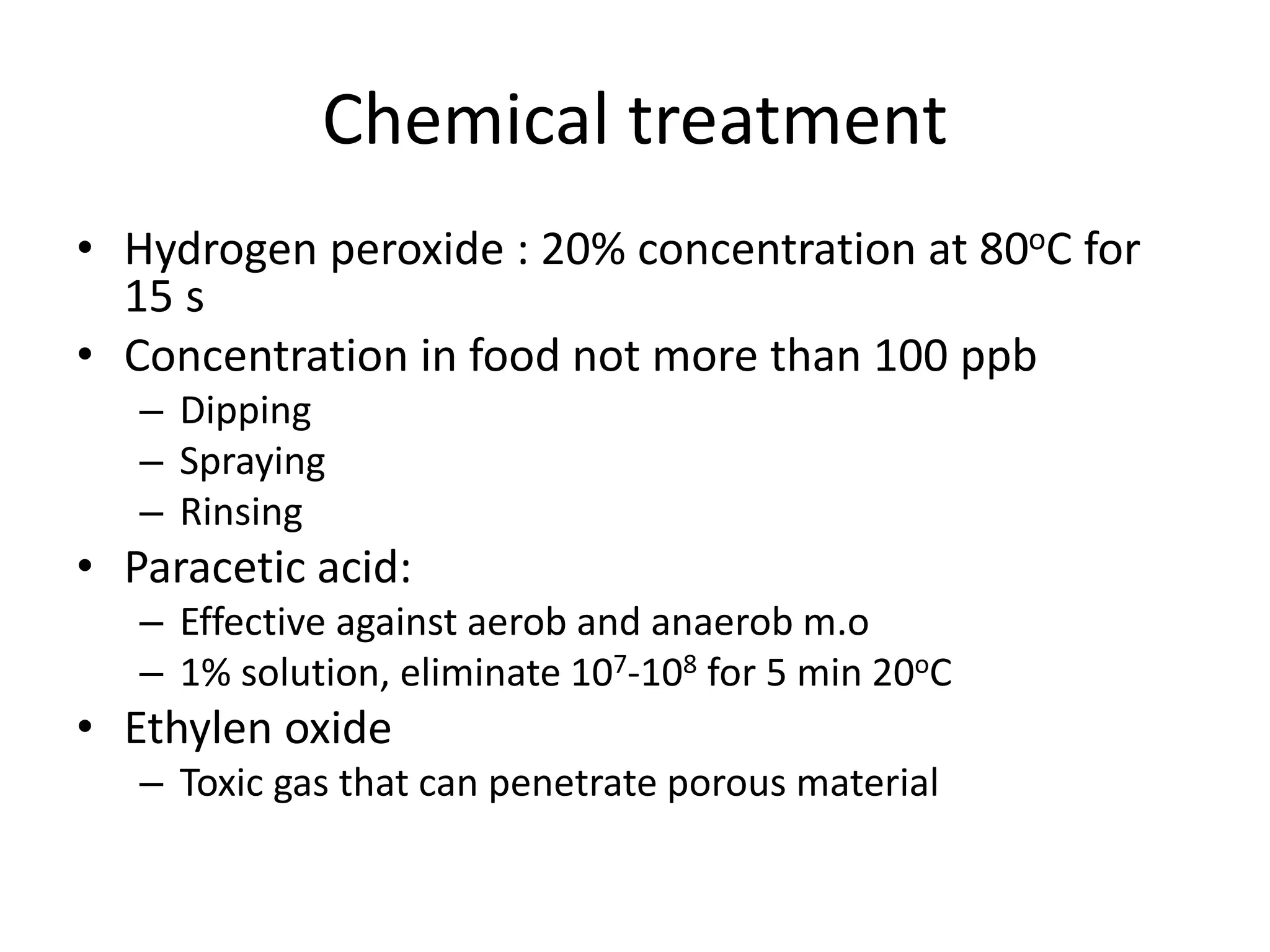 Chemical treatment
• Hydrogen peroxide : 20% concentration at 80oC for
15 s
• Concentration in food not more than 100 ppb
– Dipping
– Spraying
– Rinsing
• Paracetic acid:
– Effective against aerob and anaerob m.o
– 1% solution, eliminate 107-108 for 5 min 20oC
• Ethylen oxide
– Toxic gas that can penetrate porous material
 