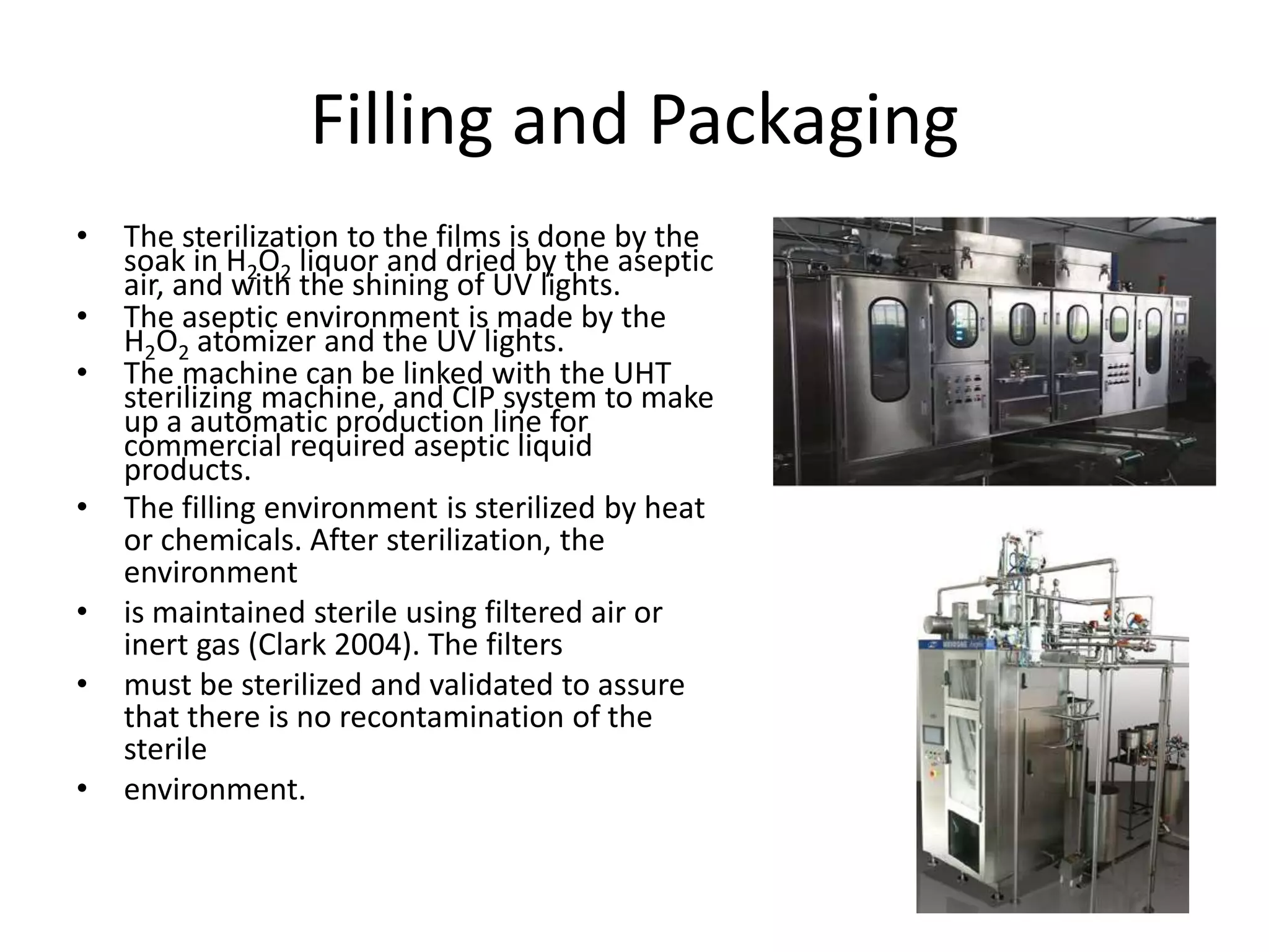 Filling and Packaging
• The sterilization to the films is done by the
soak in H2O2 liquor and dried by the aseptic
air, and with the shining of UV lights.
• The aseptic environment is made by the
H2O2 atomizer and the UV lights.
• The machine can be linked with the UHT
sterilizing machine, and CIP system to make
up a automatic production line for
commercial required aseptic liquid
products.
• The filling environment is sterilized by heat
or chemicals. After sterilization, the
environment
• is maintained sterile using filtered air or
inert gas (Clark 2004). The filters
• must be sterilized and validated to assure
that there is no recontamination of the
sterile
• environment.
 