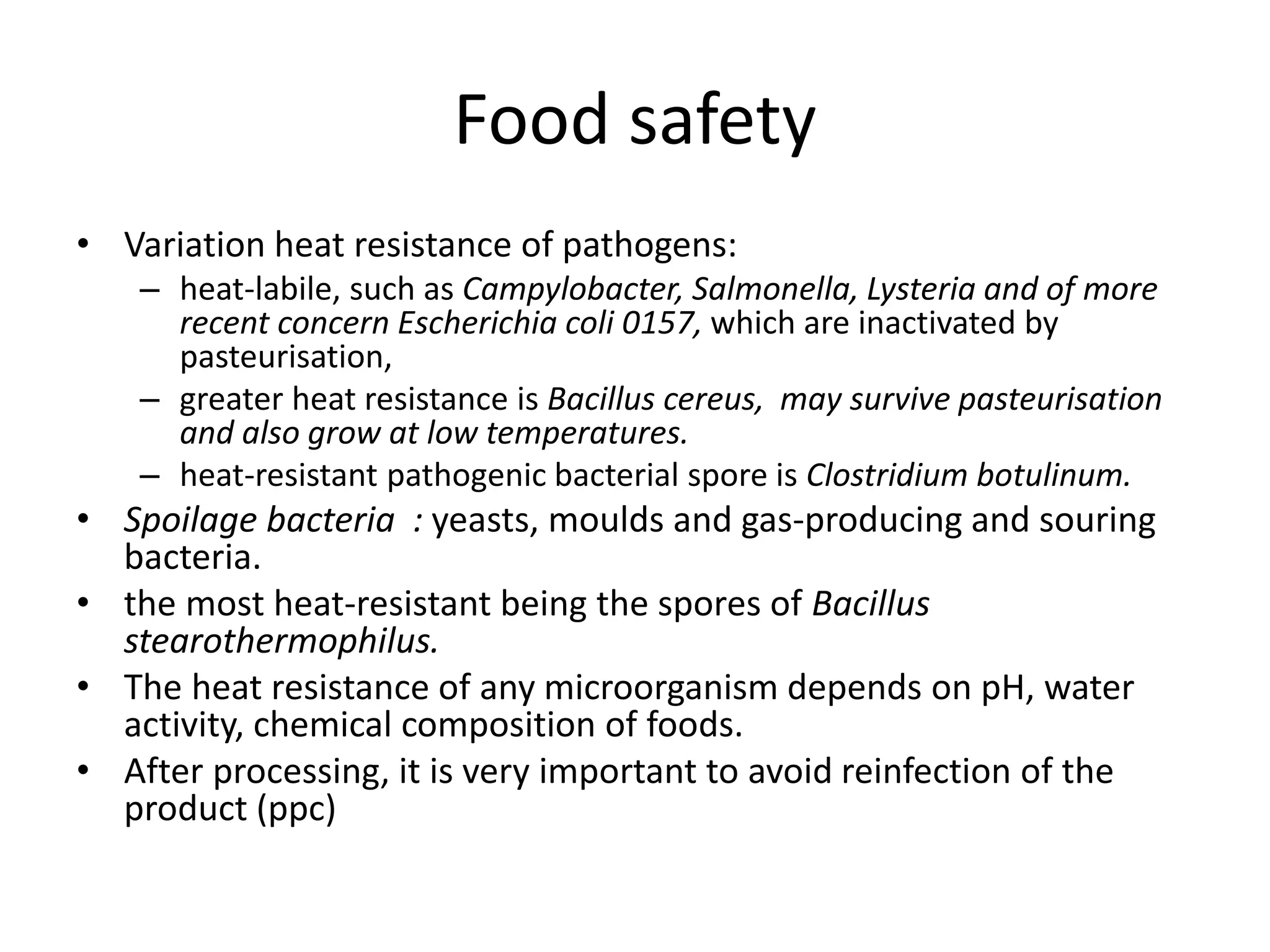 Food safety
• Variation heat resistance of pathogens:
– heat-labile, such as Campylobacter, Salmonella, Lysteria and of more
recent concern Escherichia coli 0157, which are inactivated by
pasteurisation,
– greater heat resistance is Bacillus cereus, may survive pasteurisation
and also grow at low temperatures.
– heat-resistant pathogenic bacterial spore is Clostridium botulinum.
• Spoilage bacteria : yeasts, moulds and gas-producing and souring
bacteria.
• the most heat-resistant being the spores of Bacillus
stearothermophilus.
• The heat resistance of any microorganism depends on pH, water
activity, chemical composition of foods.
• After processing, it is very important to avoid reinfection of the
product (ppc)
 