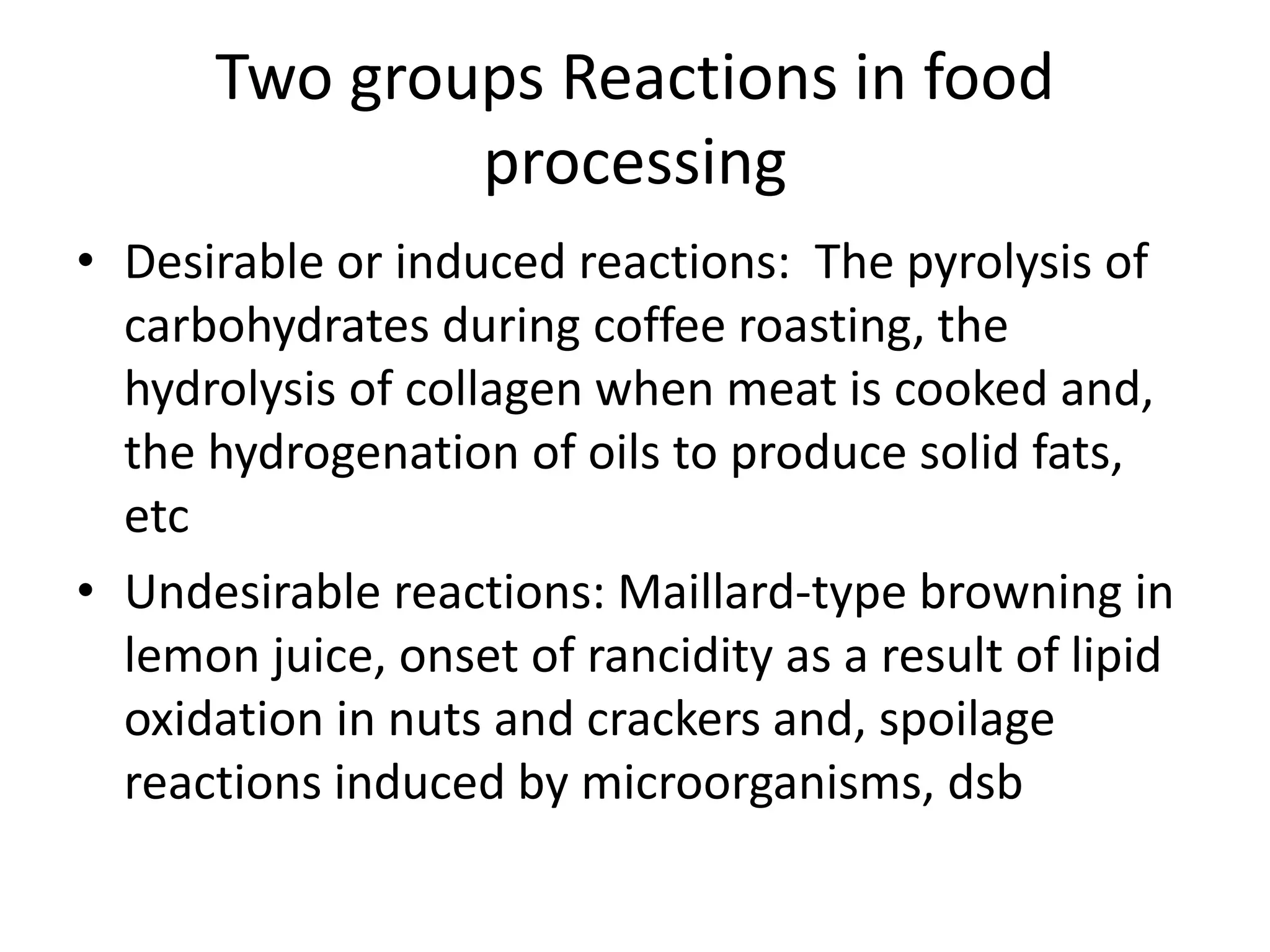 Two groups Reactions in food
processing
• Desirable or induced reactions: The pyrolysis of
carbohydrates during coffee roasting, the
hydrolysis of collagen when meat is cooked and,
the hydrogenation of oils to produce solid fats,
etc
• Undesirable reactions: Maillard-type browning in
lemon juice, onset of rancidity as a result of lipid
oxidation in nuts and crackers and, spoilage
reactions induced by microorganisms, dsb
 