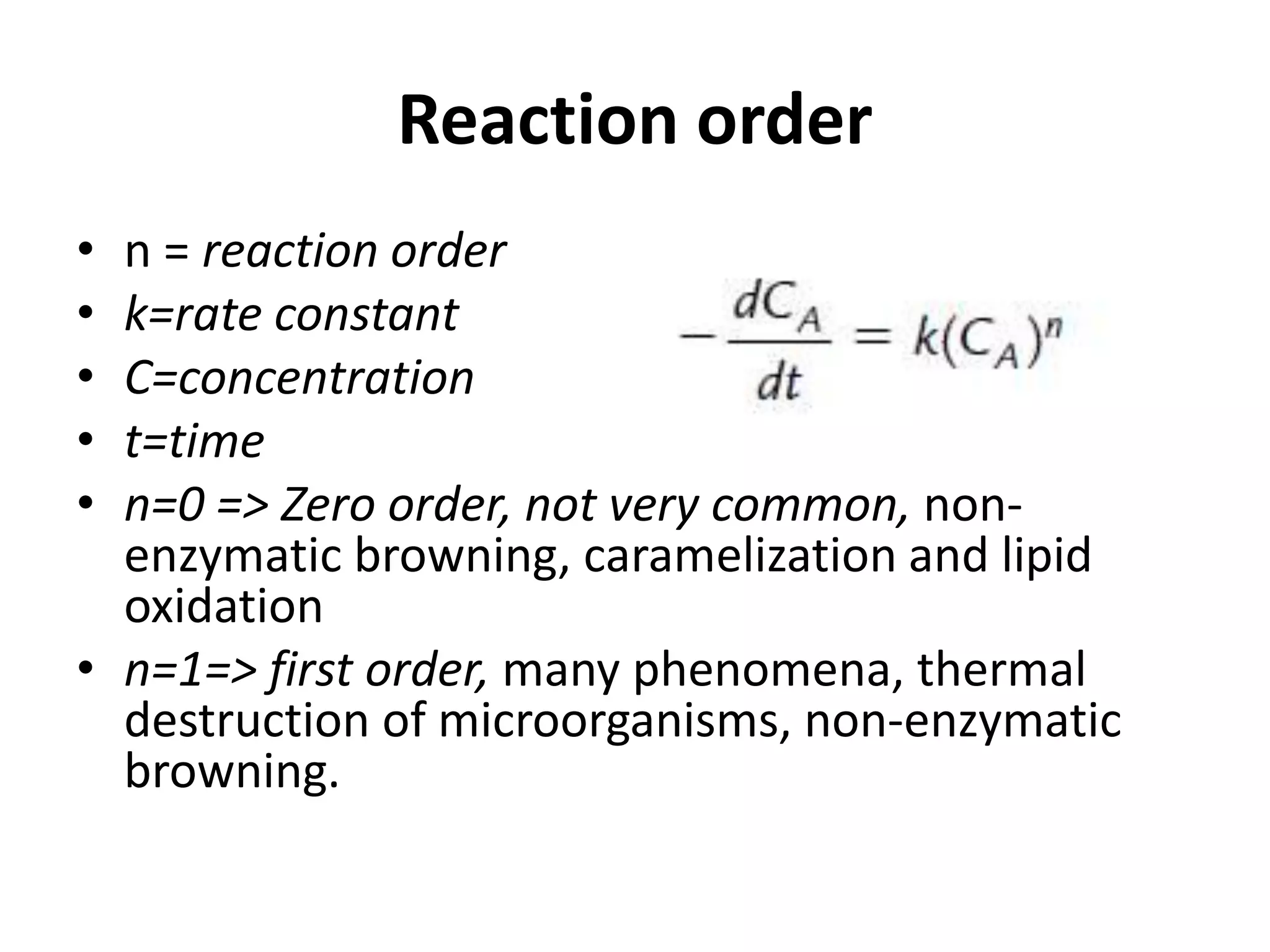 Reaction order
• n = reaction order
• k=rate constant
• C=concentration
• t=time
• n=0 => Zero order, not very common, non-
enzymatic browning, caramelization and lipid
oxidation
• n=1=> first order, many phenomena, thermal
destruction of microorganisms, non-enzymatic
browning.
 