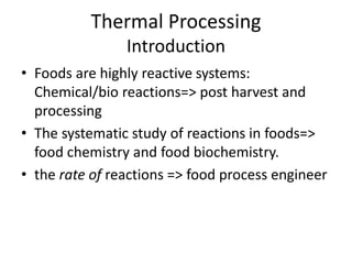 Thermal Processing
Introduction
• Foods are highly reactive systems:
Chemical/bio reactions=> post harvest and
processing
• The systematic study of reactions in foods=>
food chemistry and food biochemistry.
• the rate of reactions => food process engineer
 
