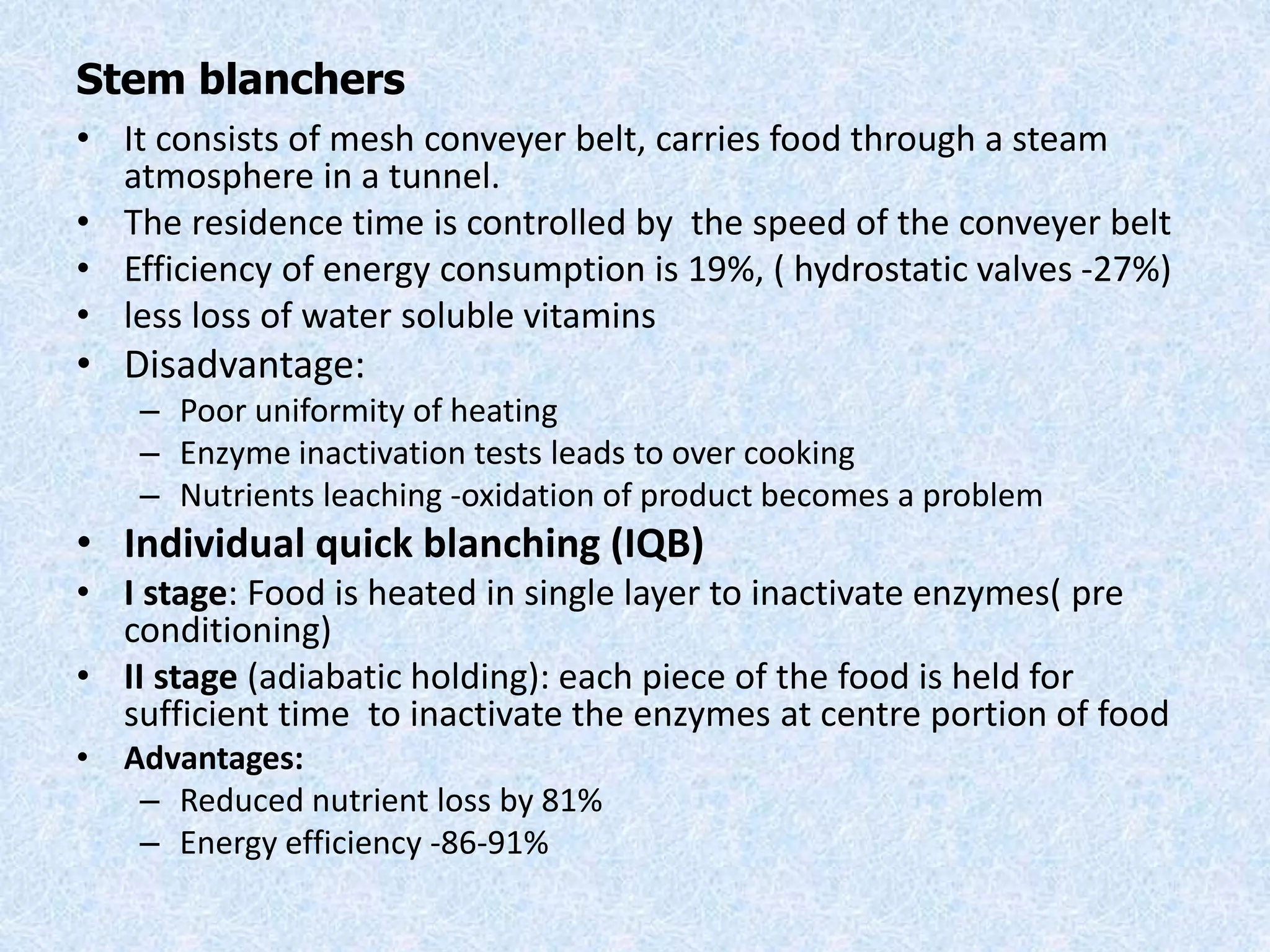 Stem blanchers
• It consists of mesh conveyer belt, carries food through a steam
atmosphere in a tunnel.
• The residence time is controlled by the speed of the conveyer belt
• Efficiency of energy consumption is 19%, ( hydrostatic valves -27%)
• less loss of water soluble vitamins
• Disadvantage:
– Poor uniformity of heating
– Enzyme inactivation tests leads to over cooking
– Nutrients leaching -oxidation of product becomes a problem
• Individual quick blanching (IQB)
• I stage: Food is heated in single layer to inactivate enzymes( pre
conditioning)
• II stage (adiabatic holding): each piece of the food is held for
sufficient time to inactivate the enzymes at centre portion of food
• Advantages:
– Reduced nutrient loss by 81%
– Energy efficiency -86-91%
 