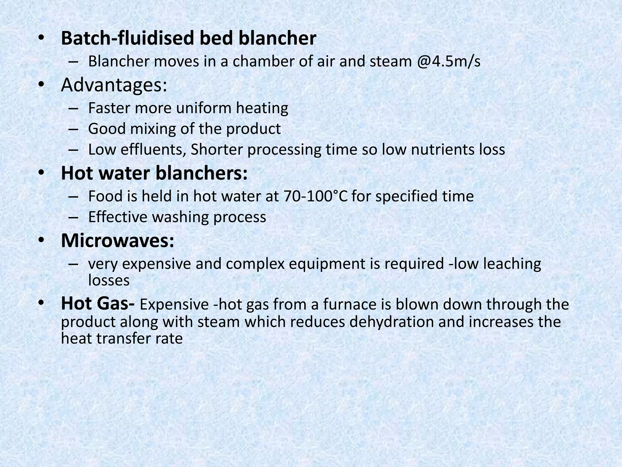 • Batch-fluidised bed blancher
– Blancher moves in a chamber of air and steam @4.5m/s
• Advantages:
– Faster more uniform heating
– Good mixing of the product
– Low effluents, Shorter processing time so low nutrients loss
• Hot water blanchers:
– Food is held in hot water at 70-100°C for specified time
– Effective washing process
• Microwaves:
– very expensive and complex equipment is required -low leaching
losses
• Hot Gas- Expensive -hot gas from a furnace is blown down through the
product along with steam which reduces dehydration and increases the
heat transfer rate
 