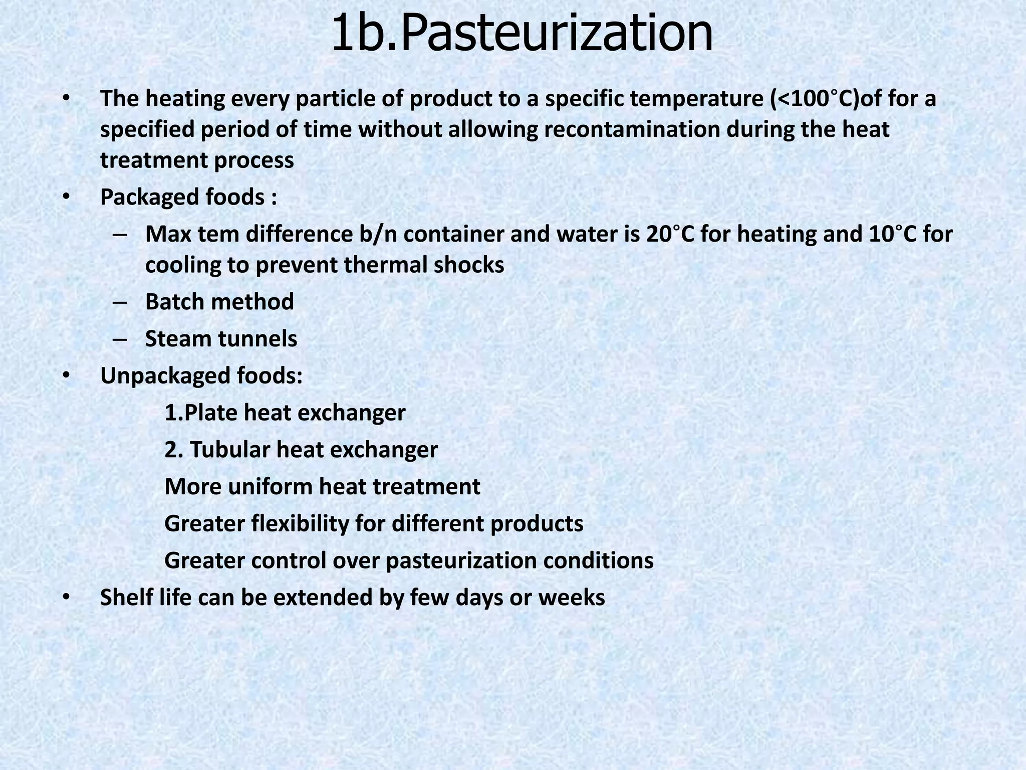 1b.Pasteurization
• The heating every particle of product to a specific temperature (<100°C)of for a
specified period of time without allowing recontamination during the heat
treatment process
• Packaged foods :
– Max tem difference b/n container and water is 20°C for heating and 10°C for
cooling to prevent thermal shocks
– Batch method
– Steam tunnels
• Unpackaged foods:
1.Plate heat exchanger
2. Tubular heat exchanger
More uniform heat treatment
Greater flexibility for different products
Greater control over pasteurization conditions
• Shelf life can be extended by few days or weeks
 