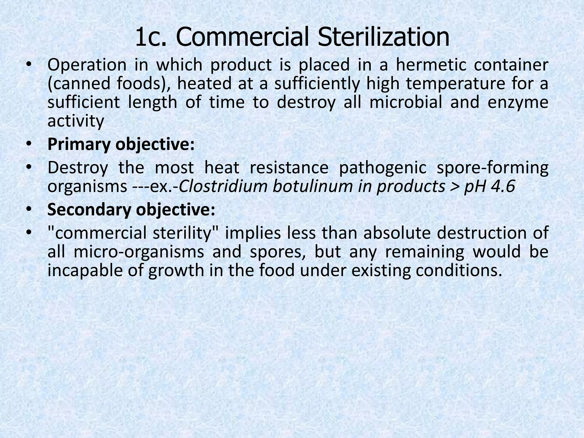 1c. Commercial Sterilization
• Operation in which product is placed in a hermetic container
(canned foods), heated at a sufficiently high temperature for a
sufficient length of time to destroy all microbial and enzyme
activity
• Primary objective:
• Destroy the most heat resistance pathogenic spore-forming
organisms ---ex.-Clostridium botulinum in products > pH 4.6
• Secondary objective:
• "commercial sterility" implies less than absolute destruction of
all micro-organisms and spores, but any remaining would be
incapable of growth in the food under existing conditions.
 