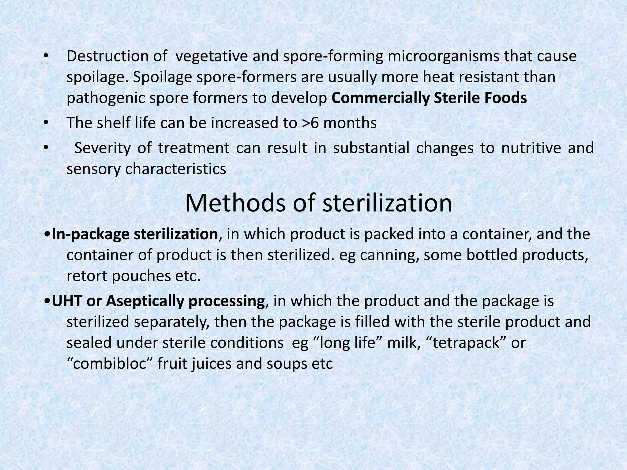 • Destruction of vegetative and spore-forming microorganisms that cause
spoilage. Spoilage spore-formers are usually more heat resistant than
pathogenic spore formers to develop Commercially Sterile Foods
• The shelf life can be increased to >6 months
• Severity of treatment can result in substantial changes to nutritive and
sensory characteristics
Methods of sterilization
•In-package sterilization, in which product is packed into a container, and the
container of product is then sterilized. eg canning, some bottled products,
retort pouches etc.
•UHT or Aseptically processing, in which the product and the package is
sterilized separately, then the package is filled with the sterile product and
sealed under sterile conditions eg “long life” milk, “tetrapack” or
“combibloc” fruit juices and soups etc
 