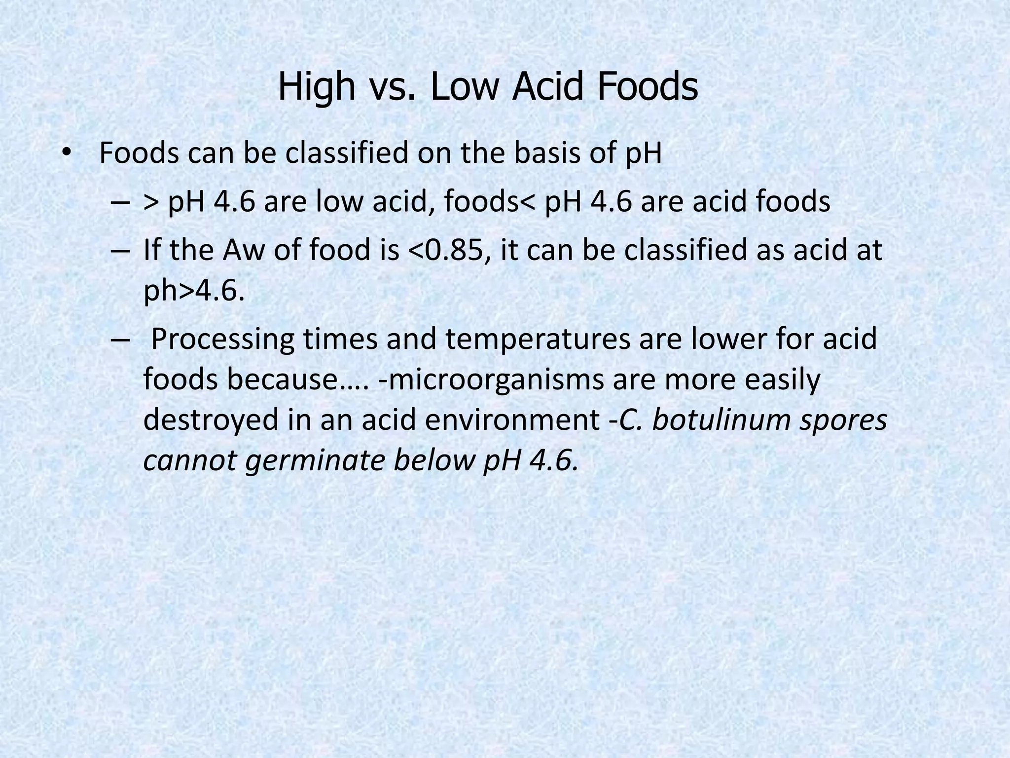 High vs. Low Acid Foods
• Foods can be classified on the basis of pH
– > pH 4.6 are low acid, foods< pH 4.6 are acid foods
– If the Aw of food is <0.85, it can be classified as acid at
ph>4.6.
– Processing times and temperatures are lower for acid
foods because…. -microorganisms are more easily
destroyed in an acid environment -C. botulinum spores
cannot germinate below pH 4.6.
 