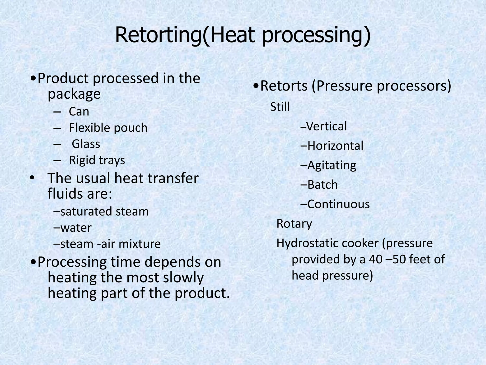 Retorting(Heat processing)
•Product processed in the
package
– Can
– Flexible pouch
– Glass
– Rigid trays
• The usual heat transfer
fluids are:
–saturated steam
–water
–steam -air mixture
•Processing time depends on
heating the most slowly
heating part of the product.
•Retorts (Pressure processors)
Still
–Vertical
–Horizontal
–Agitating
–Batch
–Continuous
Rotary
Hydrostatic cooker (pressure
provided by a 40 –50 feet of
head pressure)
 