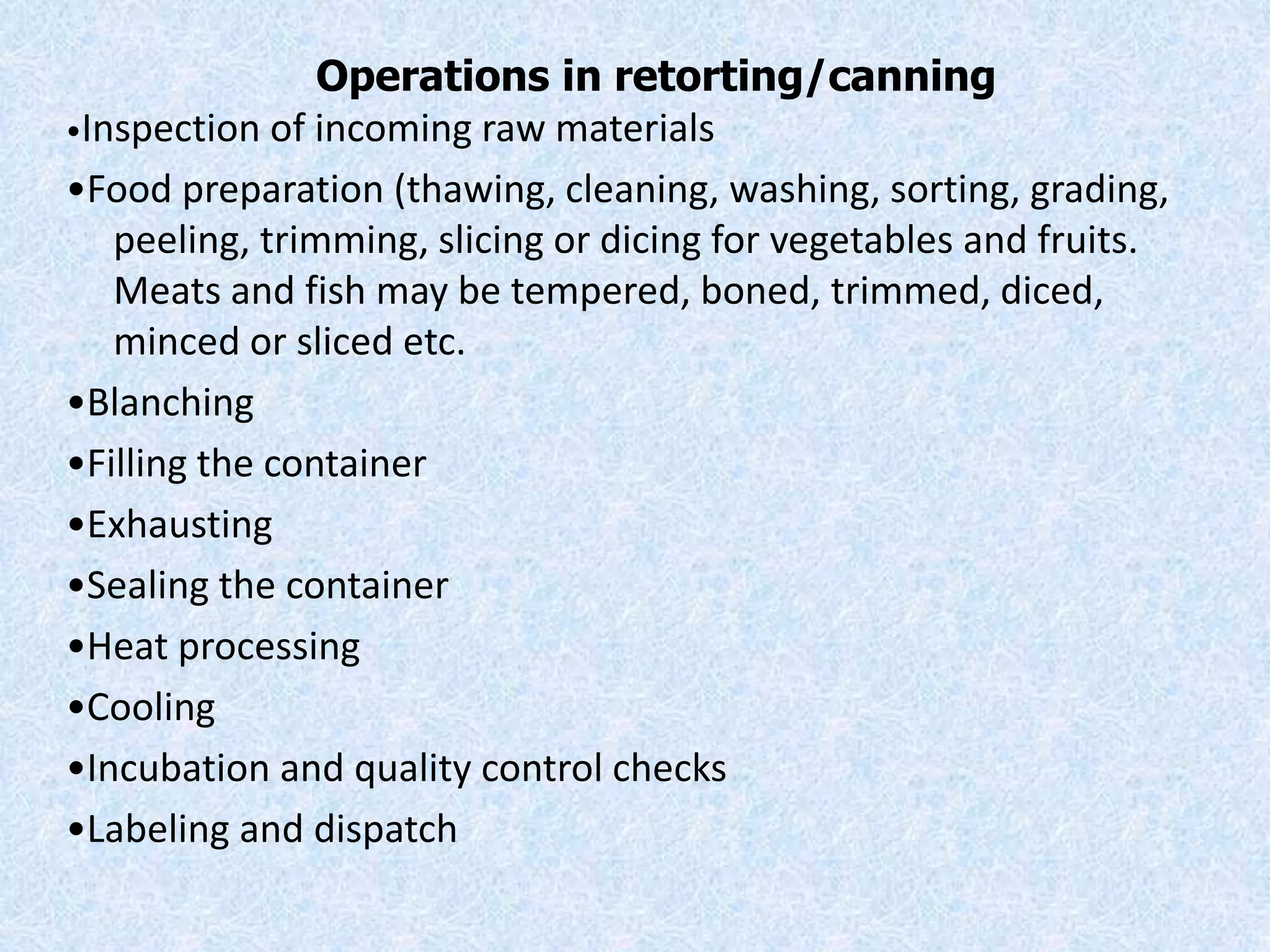 Operations in retorting/canning
•Inspection of incoming raw materials
•Food preparation (thawing, cleaning, washing, sorting, grading,
peeling, trimming, slicing or dicing for vegetables and fruits.
Meats and fish may be tempered, boned, trimmed, diced,
minced or sliced etc.
•Blanching
•Filling the container
•Exhausting
•Sealing the container
•Heat processing
•Cooling
•Incubation and quality control checks
•Labeling and dispatch
 