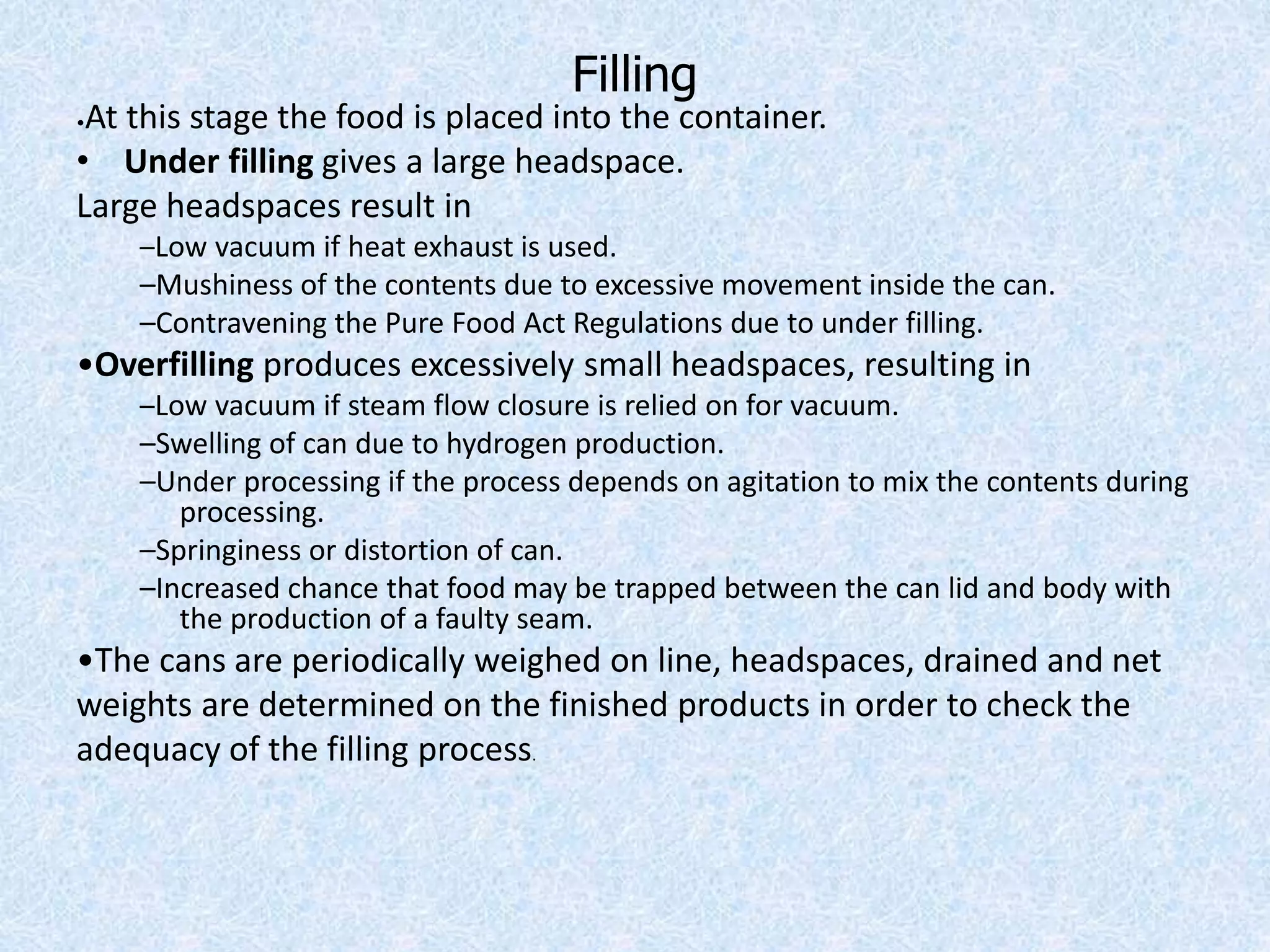 Filling
•At this stage the food is placed into the container.
• Under filling gives a large headspace.
Large headspaces result in
–Low vacuum if heat exhaust is used.
–Mushiness of the contents due to excessive movement inside the can.
–Contravening the Pure Food Act Regulations due to under filling.
•Overfilling produces excessively small headspaces, resulting in
–Low vacuum if steam flow closure is relied on for vacuum.
–Swelling of can due to hydrogen production.
–Under processing if the process depends on agitation to mix the contents during
processing.
–Springiness or distortion of can.
–Increased chance that food may be trapped between the can lid and body with
the production of a faulty seam.
•The cans are periodically weighed on line, headspaces, drained and net
weights are determined on the finished products in order to check the
adequacy of the filling process.
 